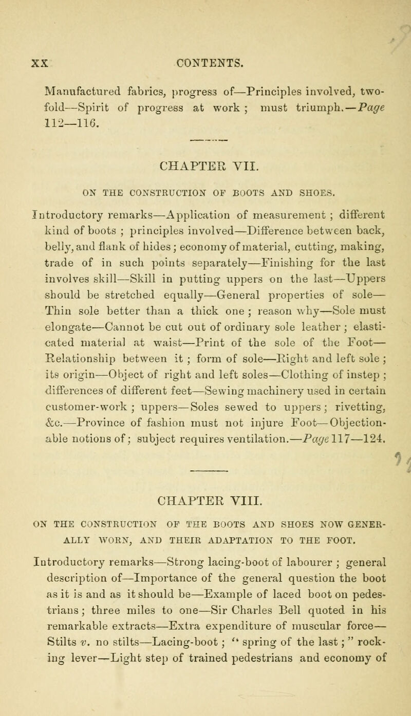 Manufactured fabrics, progress of—Principles involved, two- fold—Spirit of progress at work ; must triumph.—Page 112—116. CHAPTER VII. ON THE CONSTRUCTION OF BOOTS AND SHOES. Introductory remarks—Application of measurement ; different kind of boots ; principles involved—Difference between back, belly, and flank of hides; economy of material, cutting, making, trade of in such points separately—Finishing for the last involves skill—Skill in putting uppers on the last—Uppers should be stretched equally—General properties of sole— Thin sole better than a thick one ; reason why—Sole must elongate—Cannot be cut out of ordinary sole leather ; elasti- cated material at waist—Print of the sole of the Foot— Relationship between it ; form of sole—Right and left sole ; its origin—Object of right and left soles—Clothing of instep ; differences of different feet—Sewing machinery used in certain customer-work ; uppers—Soles sewed to uppers; rivetting. &c.—Province of fashion must not injure Foot—Objection- able notions of; subject requires ventilation.—Page 117—124. CHAPTER VIII. ON THE CONSTRUCTION OF THE BOOTS AND SHOES NOW GENER- ALLY WORN, AND THEIR ADAPTATION TO THE FOOT. Iutroductory remarks—Strong lacing-boot of labourer ; general description of—Importance of the general question the boot as it is and as it should be—Example of laced boot on pedes- trians ; three miles to one—Sir Charles Bell quoted in his remarkable extracts—Extra expenditure of muscular force— Stilts v. no stilts—Lacing-boot; <k spring of the last;  rock- ing lever—Light step of trained pedestrians and economy of