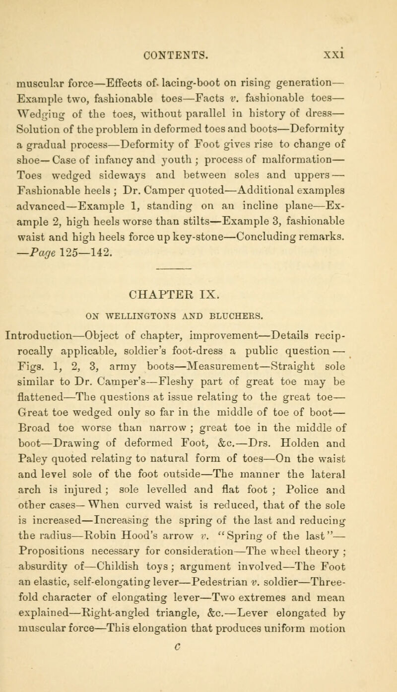 muscular force—Effects of. lacing-boot on rising generation— Example two, fashionable toes—Facts v. fashionable toes— Wedging of the toes, without parallel in history of dress— Solution of the problem in deformed toes and boots—Deformity a gradual process—Deformity of Foot gives rise to change of shoe—Case of infancy and youth; process of malformation— Toes wedged sideways and between soles and uppers — Fashionable heels ; Dr. Camper quoted—Additional examples advanced—Example 1, standing on an incline plane—Ex- ample 2, high heels worse than stilts—Example 3, fashionable waist and high heels force up key-stone—Concluding remarks. —Page 125—142. CHAPTER IX. ON WELLINGTONS AND BLUCHERS. Introduction—Object of chapter, improvement—Details recip- rocally applicable, soldier's foot-dress a public question — Figs. 1, 2, 3, army boots—Measurement—Straight sole similar to Dr. Camper's—Fleshy part of great toe may be flattened—The questions at issue relating to the great toe— Great toe wedged only so far in the middle of toe of boot— Broad toe worse than narrow ; great toe in the middle of boot—Drawing of deformed Foot, &c.—Drs. Holden and Paley quoted relating to natural form of toes—On the waist and level sole of the foot outside—The manner the lateral arch is injured ; sole levelled and flat foot ; Police and other cases— When curved waist is reduced, that of the sole is increased—Increasing the spring of the last and reducing the radius—Robin Hood's arrow r. Spring of the last— Propositions necessary for consideration—The wheel theory ; absurdity of—Childish toys ; argument involved—The Foot an elastic, self-elongating lever—Pedestrian v. soldier—Three- fold character of elongating lever—Two extremes and mean explained—Right-angled triangle, &c.—Lever elongated by muscular force—This elongation that produces uniform motion C