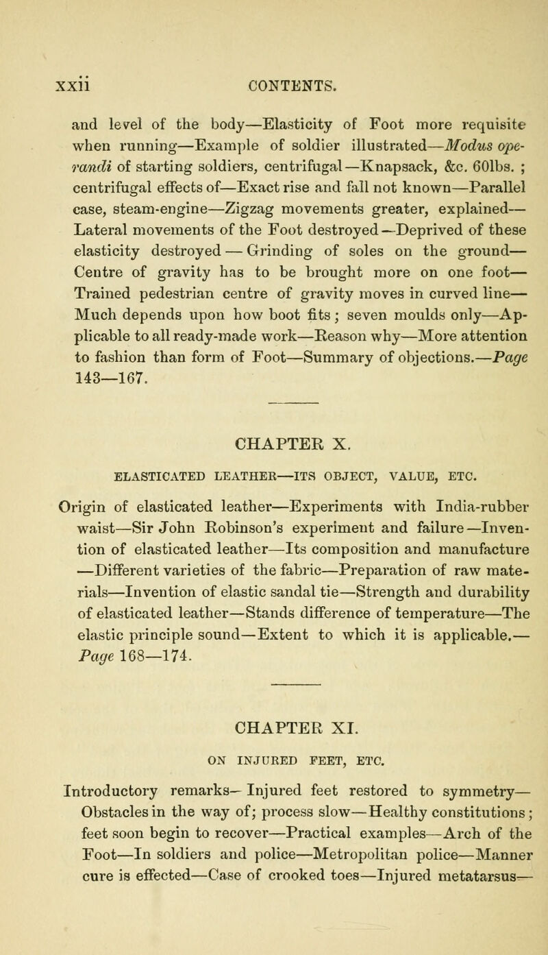 and level of the body—Elasticity of Foot more requisite when running—Example of soldier illustrated—Modus ope- randi of starting soldiers, centrifugal—Knapsack, &c. 601bs. ; centrifugal effects of—Exact rise and fall not known—Parallel case, steam-engine—Zigzag movements greater, explained— Lateral movements of the Foot destroyed—Deprived of these elasticity destroyed — Grinding of soles on the ground— Centre of gravity has to be brought more on one foot— Trained pedestrian centre of gravity moves in curved line— Much depends upon how boot fits; seven moulds only—Ap- plicable to all ready-made work—Eeason why—More attention to fashion than form of Foot—Summary of objections.—Page 143—167. CHAPTER X. ELASTICATED LEATHER—ITS OBJECT, VALUE, ETC. Origin of elasticated leather—Experiments with India-rubber waist—Sir John Robinson's experiment and failure—Inven- tion of elasticated leather—Its composition and manufacture —Different varieties of the fabric—Preparation of raw mate- rials—Invention of elastic sandal tie—Strength and durability of elasticated leather—Stands difference of temperature—The elastic principle sound—Extent to which it is applicable.— Page 168—174. CHAPTER XI. ON INJURED FEET, ETC. Introductory remarks— Injured feet restored to symmetry— Obstacles in the way of; process slow—Healthy constitutions; feet soon begin to recover—Practical examples—Arch of the Foot—In soldiers and police—Metropolitan police—Manner cure is effected—Case of crooked toes—Injured metatarsus—