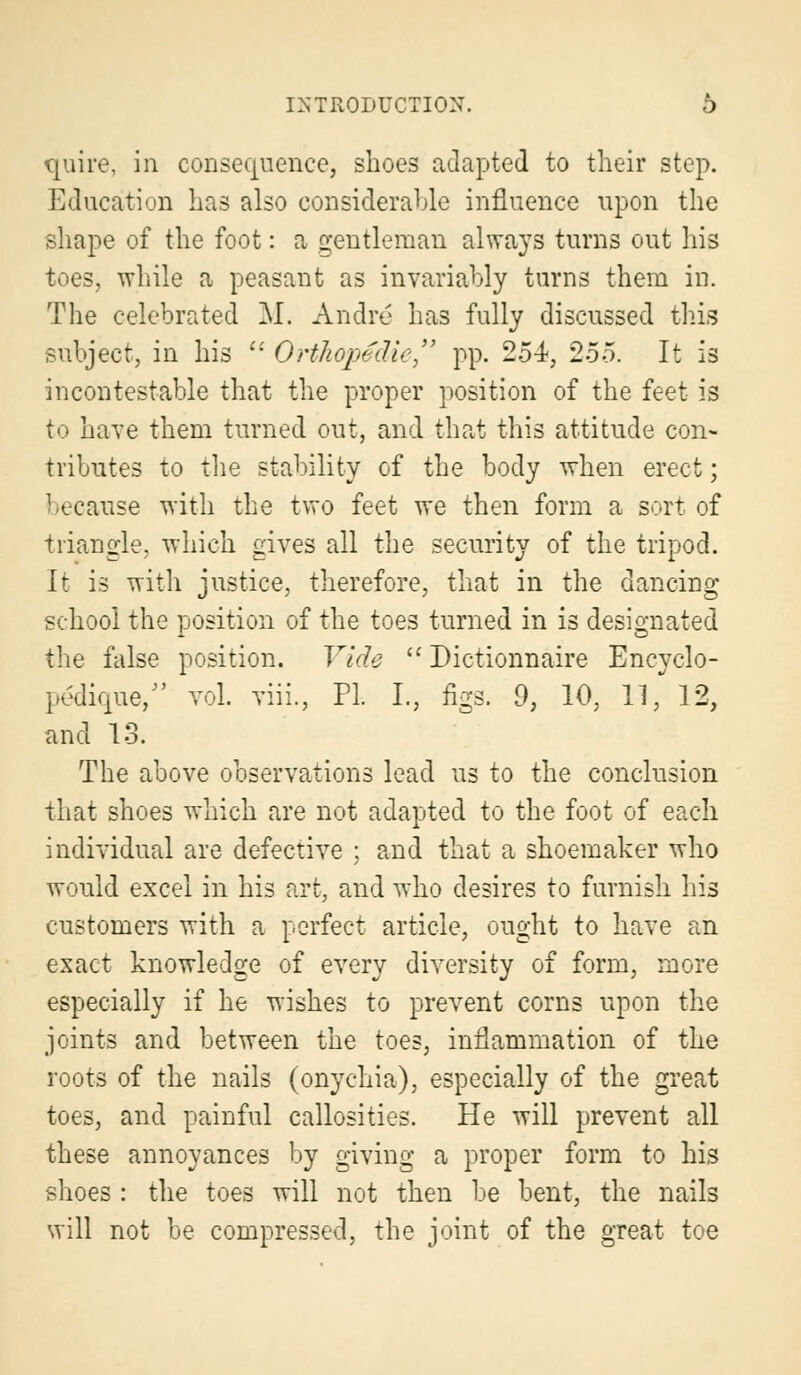 quire, in consequence, shoes adapted to their step. Education has also considerable influence upon the shape of the foot: a gentleman always turns out his toes, while a peasant as invariably turns them in. The celebrated M. Andre has fully discussed this subject, in his  Orthopedic pp. 254, 255. It is incontestable that the proper position of the feet is to have them turned out, and that this attitude con- tributes to the stability of the body when erect; because with the two feet we then form a sort of triangle, which gives all the security of the tripod. It is with justice, therefore, that in the dancing school the position of the toes turned in is designated the false position. Vide  Dictionnaire Encyclo- pedique/' vol. viii., PL I., figs. 9, 10, 11, 12, and 13. The above observations lead us to the conclusion that shoes which are not adapted to the foot of each individual are defective ; and that a shoemaker who would excel in his art, and who desires to furnish his customers with a perfect article, ought to have an exact knowledge of every diversity of form, more especially if he wishes to prevent corns upon the joints and between the toes, inflammation of the roots of the nails (onychia), especially of the great toes, and painful callosities. He will prevent all these annoyances by giving a proper form to his shoes : the toes will not then be bent, the nails will not be compressed, the joint of the great toe