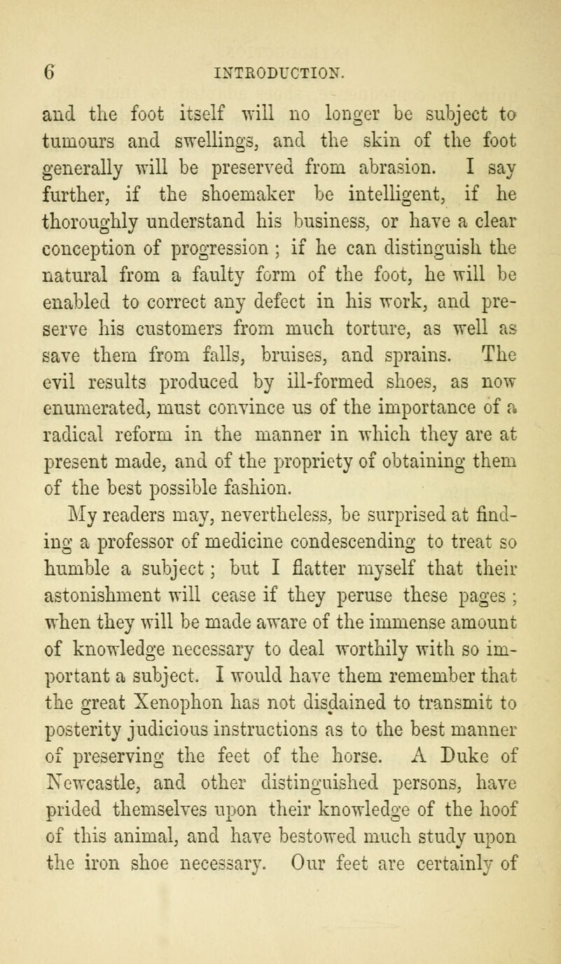 and the foot itself will no longer be subject to tumours and swellings, and the skin of the foot generally will be preserved from abrasion. I say further, if the shoemaker be intelligent, if he thoroughly understand his business, or have a clear conception of progression; if he can distinguish the natural from a faulty form of the foot, he will be enabled to correct any defect in his work, and pre- serve his customers from much torture, as well as save them from falls, bruises, and sprains. The evil results produced by ill-formed shoes, as now enumerated, must convince us of the importance of a radical reform in the manner in which they are at present made, and of the propriety of obtaining them of the best possible fashion. My readers may, nevertheless, be surprised at find- ing a professor of medicine condescending to treat so humble a subject; but I flatter myself that their astonishment will cease if they peruse these pages ; when they will be made aware of the immense amount of knowledge necessary to deal worthily with so im- portant a subject. I would have them remember that the great Xenophon has not disdained to transmit to posterity judicious instructions as to the best manner of preserving the feet of the horse. A Duke of Newcastle, and other distinguished persons, have prided themselves upon their knowledge of the hoof of this animal, and have bestowed much study upon the iron shoe necessary. Our feet are certainly of