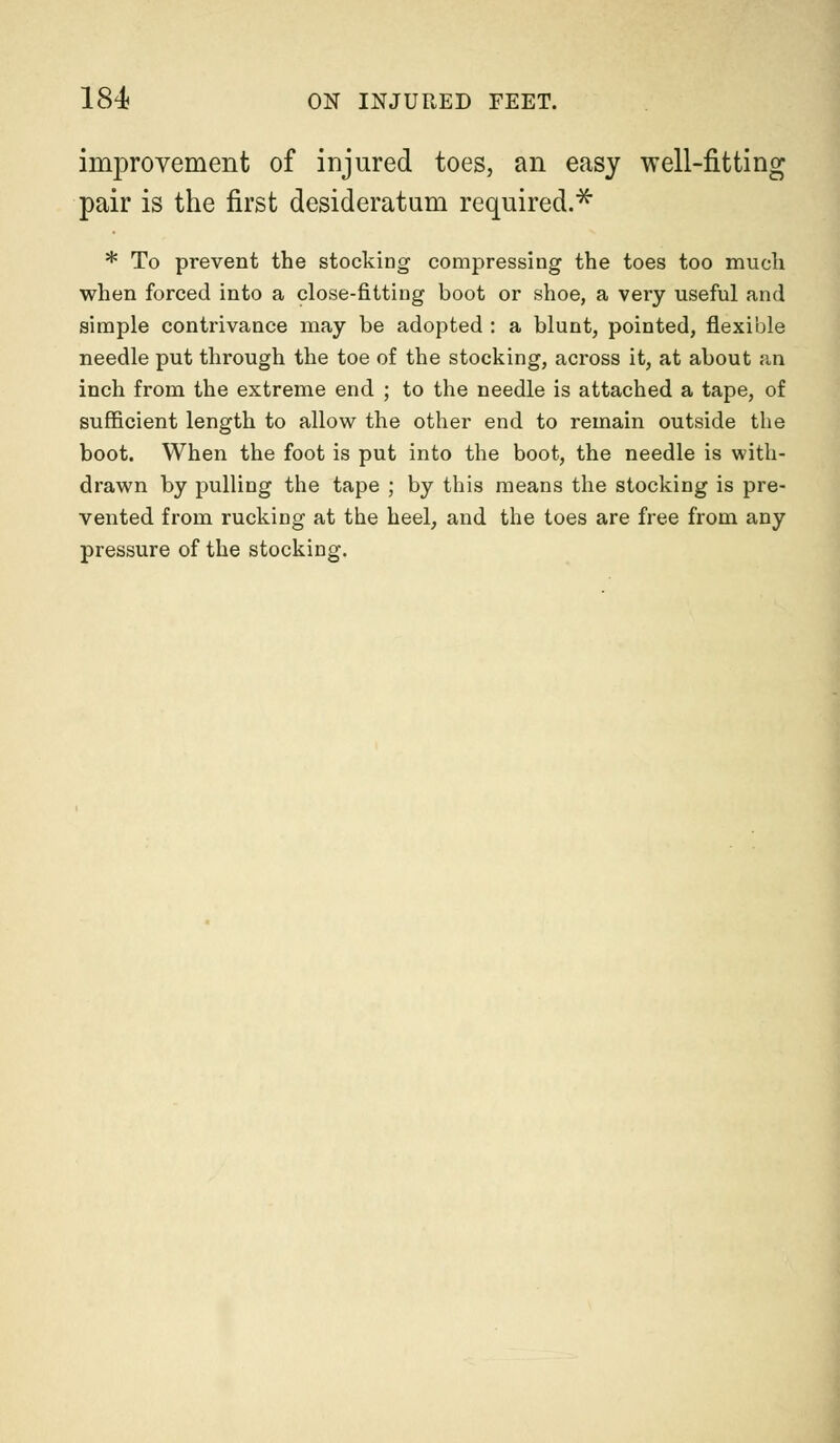 improvement of injured toes, an easy well-fitting pair is the first desideratum required.* * To prevent the stocking compressing the toes too much when forced into a close-fitting boot or shoe, a very useful and simple contrivance may be adopted : a blunt, pointed, flexible needle put through the toe of the stocking, across it, at about an inch from the extreme end ; to the needle is attached a tape, of sufficient length to allow the other end to remain outside the boot. When the foot is put into the boot, the needle is with- drawn by pulling the tape ; by this means the stocking is pre- vented from rucking at the heel, and the toes are free from any pressure of the stocking.