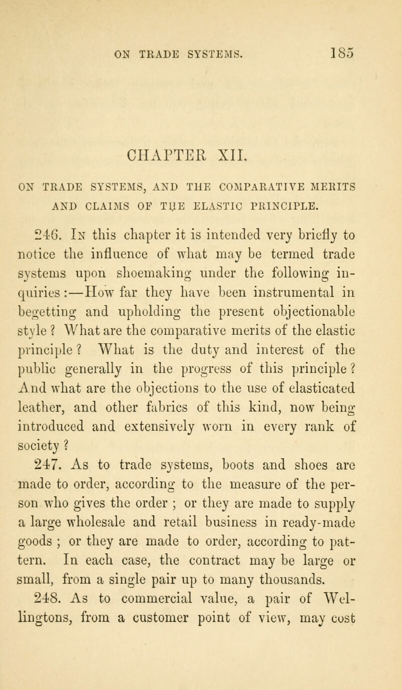 CHAPTER XII. ON TRADE SYSTEMS, AND THE COMPARATIVE MERITS AND CLAIMS OF TUB ELASTIC PRINCIPLE. 246. In this chapter it is intended very briefly to notice the influence of what may be termed trade systems upon shoemaking under the following in- quiries :—How far they have been instrumental in begetting and upholding the present objectionable style ? What are the comparative merits of the elastic principle ? What is the duty and interest of the public generally in the progress of this principle ? And what are the objections to the use of elasticated leather, and other fabrics of this kind, now being- introduced and extensively worn in every rank of society ? 247. As to trade systems, boots and shoes are made to order, according to the measure of the per- son who gives the order ; or they are made to supply a large wholesale and retail business in ready-made goods ; or they are made to order, according to pat- tern. In each case, the contract may be large or small, from a single pair up to many thousands. 248. As to commercial value, a pair of Wel- lingtons, from a customer point of view, may cost