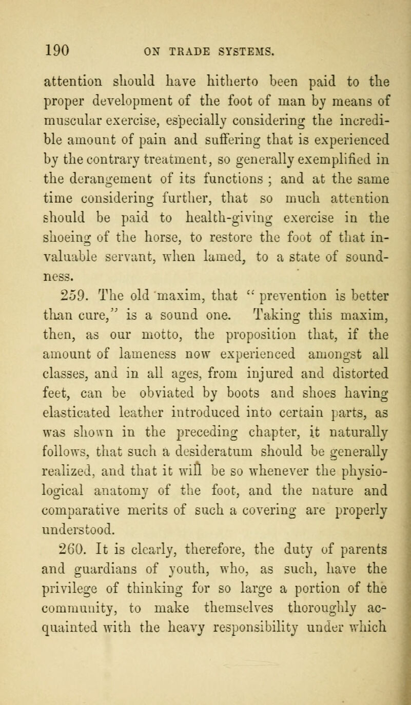 attention should have hitherto been paid to the proper development of the foot of man by means of muscular exercise, especially considering the incredi- ble amount of pain and suffering that is experienced by the contrary treatment, so generally exemplified in the derangement of its functions ; and at the same time considering further, that so much attention should be paid to health-giving exercise in the shoeing of the horse, to restore the foot of that in- valuable servant, when lamed, to a state of sound- ness. 259. The old maxim, that  prevention is better than cure/' is a sound one. Taking this maxim, then, as our motto, the proposition that, if the amount of lameness now experienced amongst all classes, and in all ages, from injured and distorted feet, can be obviated by boots and shoes having elasticated leather introduced into certain parts, as was shown in the preceding chapter, it naturally follows, that such a desideratum should be generally realized, and that it will be so whenever the physio- logical anatomy of the foot, and the nature and comparative merits of such a covering are properly understood. 260. It is clearly, therefore, the duty of parents and guardians of youth, who, as such, have the privilege of thinking for so large a portion of the community, to make themselves thoroughly ac- quainted with the heavy responsibility under which