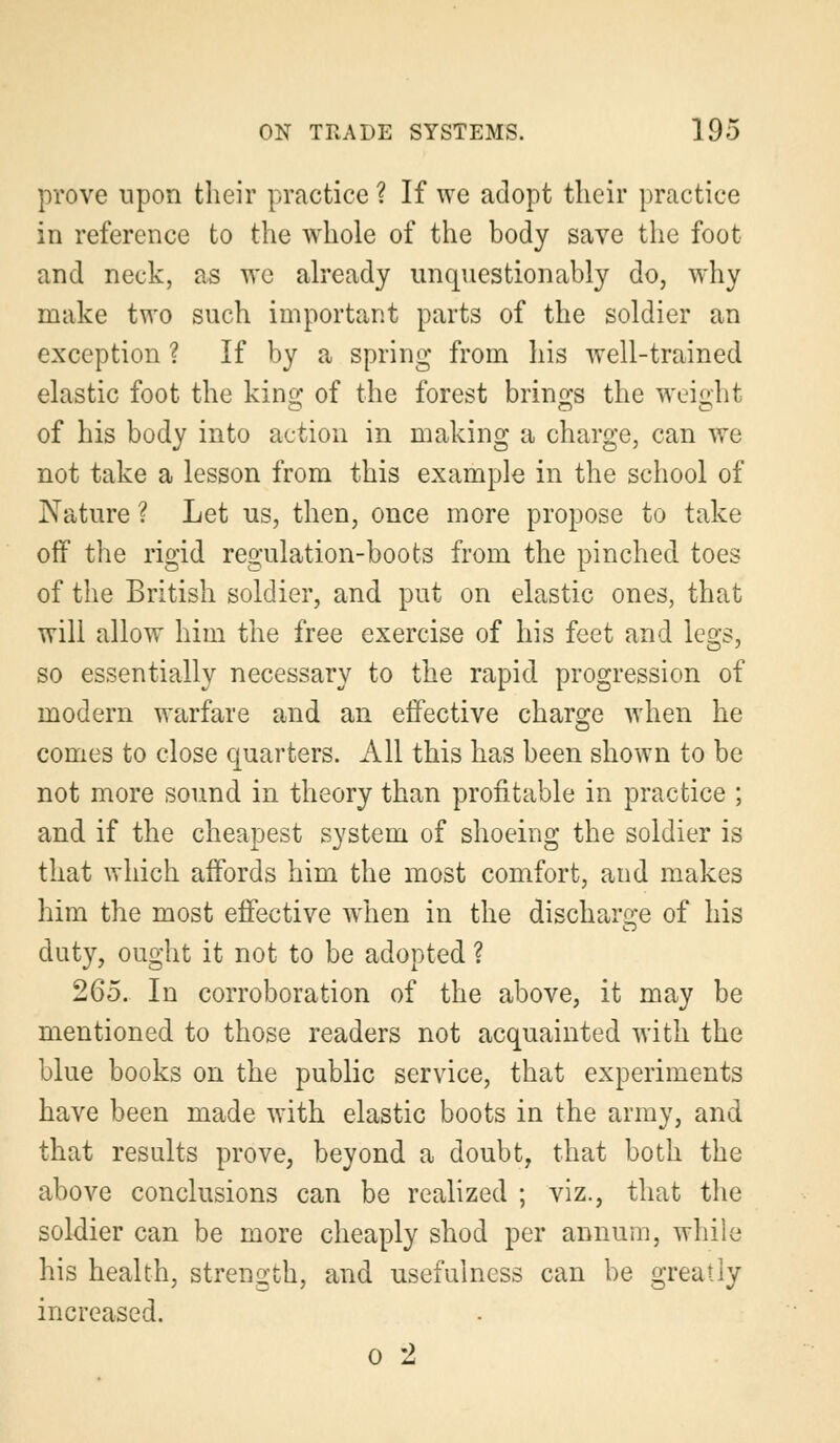 prove upon their practice ? If we adopt their practice in reference to the whole of the body save the foot and neck, as we already unquestionably do, why make two such important parts of the soldier an exception ? If by a spring from his well-trained elastic foot the king of the forest brings the weight of his body into action in making a charge, can we not take a lesson from this example in the school of Nature ? Let us, then, once more propose to take off the rigid regulation-boots from the pinched toes of the British soldier, and put on elastic ones, that will allow him the free exercise of his feet and legs, so essentially necessary to the rapid progression of modern warfare and an effective charge when he comes to close quarters. All this has been shown to be not more sound in theory than profitable in practice ; and if the cheapest system of shoeing the soldier is that which affords him the most comfort, and makes him the most effective when in the discharge of his duty, ought it not to be adopted ? 265. In corroboration of the above, it may be mentioned to those readers not acquainted with the blue books on the public service, that experiments have been made with elastic boots in the army, and that results prove, beyond a doubt, that both the above conclusions can be realized ; viz., that the soldier can be more cheaply shod per annum, while his health, strength, and usefulness can be greatly increased. o 2
