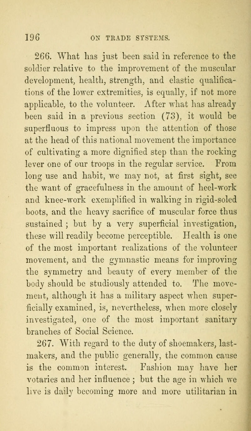 266. What has just been said in reference to the soldier relative to the improvement of the muscular development, health, strength, and elastic qualifica- tions of the lower extremities, is equally, if not more applicable, to the volunteer. After what has already been said in a previous section (73), it would be superfluous to impress upon the attention of those at the head of this national movement the importance of cultivating a more dignified step than the rocking lever one of our troops in the regular service. From long use and habit, we may not, at first sight, see the want of gracefulness in the amount of heel-work and knee-work exemplified in walking in rigid-soled boots, and the heavy sacrifice of muscular force thus sustained ; but by a very superficial investigation, these will readily become perceptible. Health is one of the most important realizations of the volunteer movement, and the gymnastic means for improving the symmetry and beauty of every member of the body should be studiously attended to. The move- ment, although it has a military aspect when super- ficially examined, is, nevertheless, when more closely investigated, one of the most important sanitary branches of Social Science. 267. With regard to the duty of shoemakers, last- makers, and the public generally, the common cause is the common interest. Fashion may have her votaries and her influence ; but the age in which we live is daily becoming more and more utilitarian in