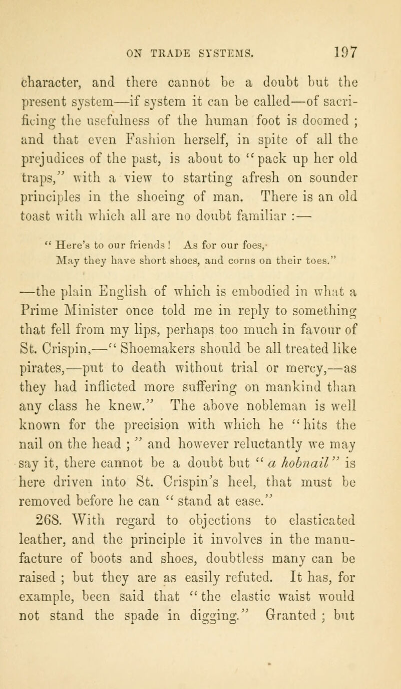 character, and there cannot be a doubt hut the present system—if system it can be called—of sacri- ficing the usefulness of the human foot is doomed ; and that even Fashion herself, in spite of all the prejudices of the past, is about to pack up her old traps, with a view to starting afresh on sounder principles in the shoeing of man. There is an old toast with which all are no doubt familiar : —  Here's to our friends ! As for our foes,- May they have short shoes, and corns on their toes. —the plain English of which is embodied in what a Prime Minister once told me in reply to something that fell from my lips, perhaps too much in favour of St. Crispin,— Shoemakers should be all treated like pirates,—put to death without trial or mercy,—as they had inflicted more suffering on mankind than any class he knew. The above nobleman is well known for the precision with which he  hits the nail on the head ;  and however reluctantly we may say it, there cannot be a doubt but  a hobnail is here driven into St. Crispin's heel, that must be removed before he can  stand at ease. 26S. With regard to objections to elasticated leather, and the principle it involves in the manu- facture of boots and shoes, doubtless many can be raised ; but they are as easily refuted. It has, for example, been said that  the elastic waist would not stand the spade in digging. Granted ; but
