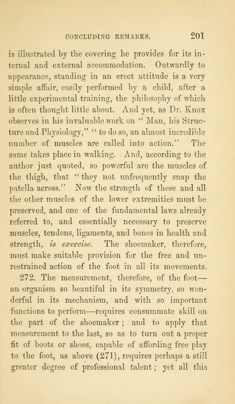 is illustrated by the covering he provides for its in- ternal and external accommodation. Outwardly to appearance, standing in an erect attitude is a very simple affair, easily performed by a child, after a little experimental training, the philosophy of which is often thought little about. And yet, as Dr. Knox observes in his invaluable work on  Man, his Struc- ture and Physiology/'  to do so, an almost incredible number of muscles are called into action. The same takes place in walking. And, according to the author just quoted, so powerful are the muscles of the thigh, that  they not unfrequently snap the patella across/' Now the strength of these and all the other muscles of the lower extremities must be preserved, and one of the fundamental laws already referred to, and essentially necessary to preserve muscles, tendons, ligaments, and bones in health and strength, is exercise. The shoemaker, therefore, must make suitable provision for the free and un- restrained action of the foot in all its movements. 272. The measurement, therefore, of the foot— an organism so beautiful in its symmetry, so won- derful in its mechanism, and with so important functions to perform—requires consummate skill on the part of the shoemaker ; and to apply that measurement to the last, so as to turn out a proper fit of boots or shoes, capable of affording free play to the foot, as above (271), requires perhaps a still greater degree of professional talent; yet all this