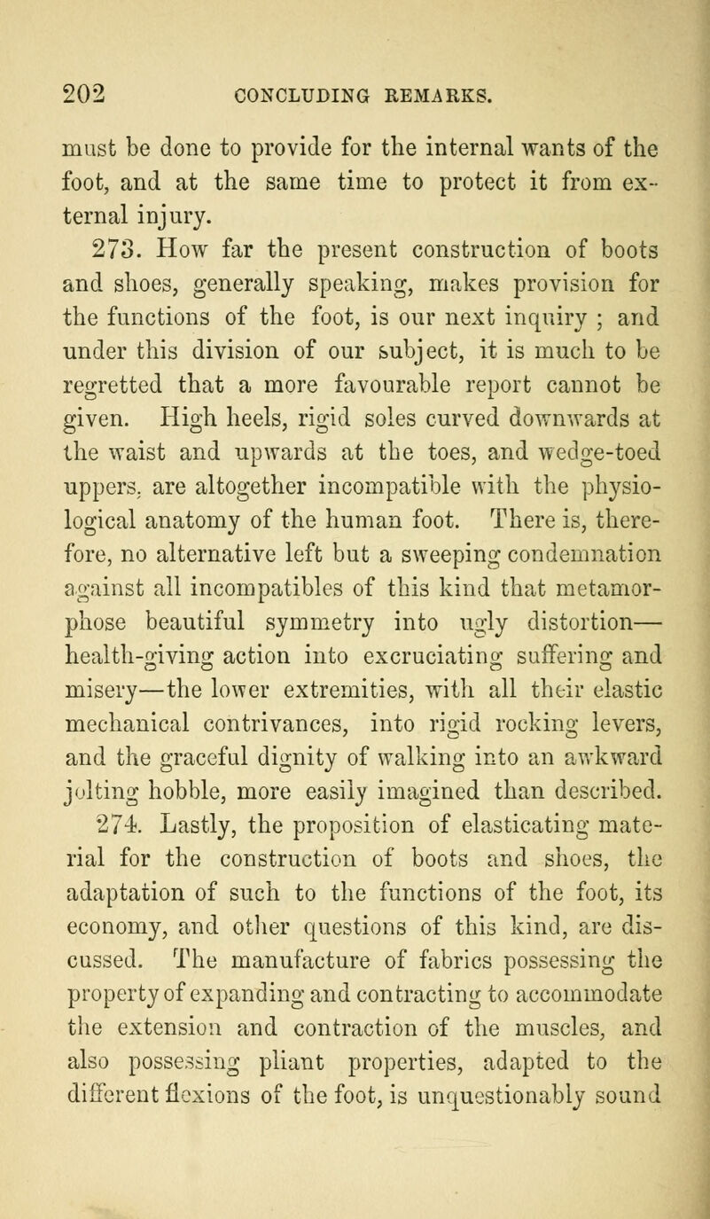 must be done to provide for the internal wants of the foot, and at the same time to protect it from ex- ternal injury. 273. How far the present construction of boots and shoes, generally speaking, makes provision for the functions of the foot, is our next inquiry ; and under this division of our subject, it is much to be regretted that a more favourable report cannot be given. High heels, rigid soles curved downwards at the waist and upwards at the toes, and wedge-toed uppers, are altogether incompatible with the physio- logical anatomy of the human foot. There is, there- fore, no alternative left but a sweeping condemnation against all incompatibles of this kind that metamor- phose beautiful symmetry into ugly distortion— health-giving action into excruciating suffering and misery—the lower extremities, with all their elastic mechanical contrivances, into rigid rocking levers, and the graceful dignity of walking into an awkward jolting hobble, more easily imagined than described. 274. Lastly, the proposition of elasticating mate- rial for the construction of boots and shoes, the adaptation of such to the functions of the foot, its economy, and other questions of this kind, are dis- cussed. The manufacture of fabrics possessing the property of expanding and contracting to accommodate the extension and contraction of the muscles, and also possessing pliant properties, adapted to the different flexions of the foot, is unquestionably sound