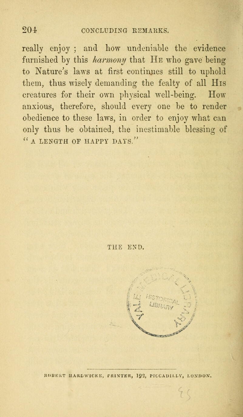 really enjoy ; and how undeniable the evidence furnished by this harmony that He who gave being to Nature's laws at first continues still to uphold them, thus wisely demanding the fealty of all His creatures for their own physical well-being. How anxious, therefore, should every one be to render obedience to these laws, in order to enjoy what can only thus be obtained, the inestimable blessing of  A LENGTH OF HAPPY DAYS. THE END. i ~i ; y' LOBKRT UARDW1CKE, fJUVTER, \^l, PICCADILLY, LO.VDO.V.