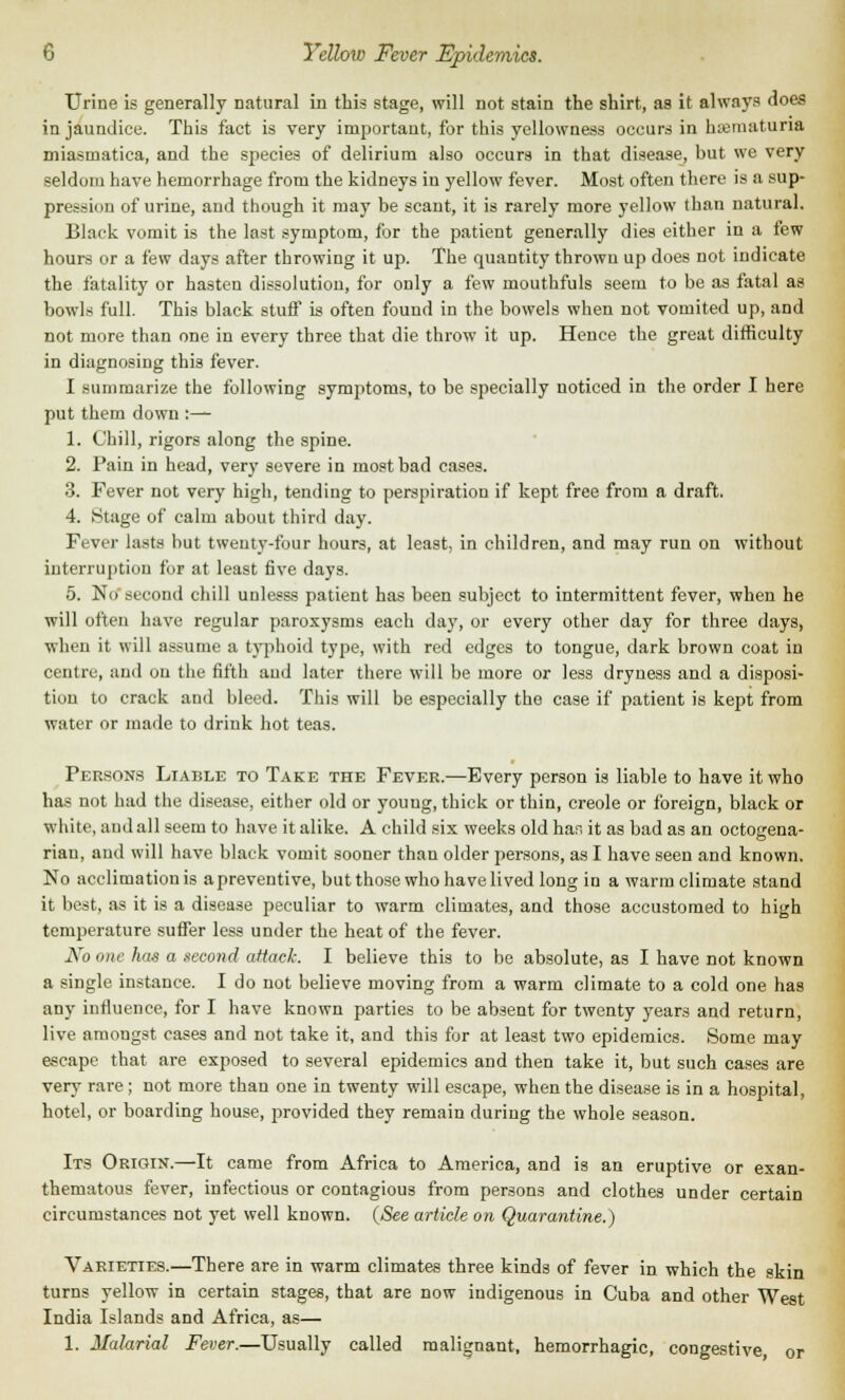 Urine is generally natural in this stage, will not stain the shirt, as it always does in jaundice. This fact is very important, for this yellowness occurs in hematuria miasmatica, and the species of delirium also occurs in that disease, but we very seldom have hemorrhage from the kidneys in yellow fever. Most often there is a sup- pression of urine, and though it may be scant, it is rarely more yellow than natural. Black vomit is the last symptom, for the patient generally dies either in a few hours or a few days after throwing it up. The quantity thrown up does not indicate the fatality or hasten dissolution, for only a few mouthfuls seem to be as fatal as bowls full. This black stuff is often found in the bowels when not vomited up, and not more than one in every three that die throw it up. Hence the great difficulty in diagnosing this fever. I summarize the following symptoms, to be specially noticed in the order I here put them down :— 1. Chill, rigors along the spine. 2. Fain in head, very severe in most bad cases. 3. Fever not very high, tending to perspiration if kept free from a draft. 4. Stage of calm about third day. Fever lasts but twenty-four hours, at least, in children, and may run ou without interruption for at least five days. 5. No second chill unlesss patient has been subject to intermittent fever, when he will often have regular paroxysms each day, or every other day for three days, when it will assume a typhoid type, with red edges to tongue, dark brown coat in centre, and on the fifth and later there will be more or less dryness and a disposi- tion to crack and bleed. This will be especially the case if patient is kept from water or made to drink hot teas. Persons Liable to Take the Fever.—Every person is liable to have it who has not had the disease, either old or young, thick or thin, Creole or foreign, black or white, and all seem to have it alike. A child six weeks old has it as bad as an octogena- rian, and will have black vomit sooner than older persons, as I have seen and known. No acclimation is apreventive, butthosewho havelived long in a warm climate stand it best, as it is a disease peculiar to warm climates, and those accustomed to high temperature sutler less under the heat of the fever. No one has a second attack. I believe this to be absolute, as I have not known a single instance. I do not believe moving from a warm climate to a cold one has any influence, for I have known parties to be absent for twenty years and return, live amongst cases and not take it, and this for at least two epidemics. Some may escape that are exposed to several epidemics and then take it, but such cases are very rare ; not more than one in twenty will escape, when the disease is in a hospital, hotel, or boarding house, provided they remain during the whole season. Its Origin.—It came from Africa to America, and is an eruptive or exan- thematous fever, infectious or contagious from persons and clothes under certain circumstances not yet well known. (See article on Quarantine.) Varieties.—There are in warm climates three kinds of fever in which the skin turns yellow in certain stages, that are now indigenous in Cuba and other West India Islands and Africa, as— 1. Malarial Fever.—Usually called malignant, hemorrhagic, congestive, or