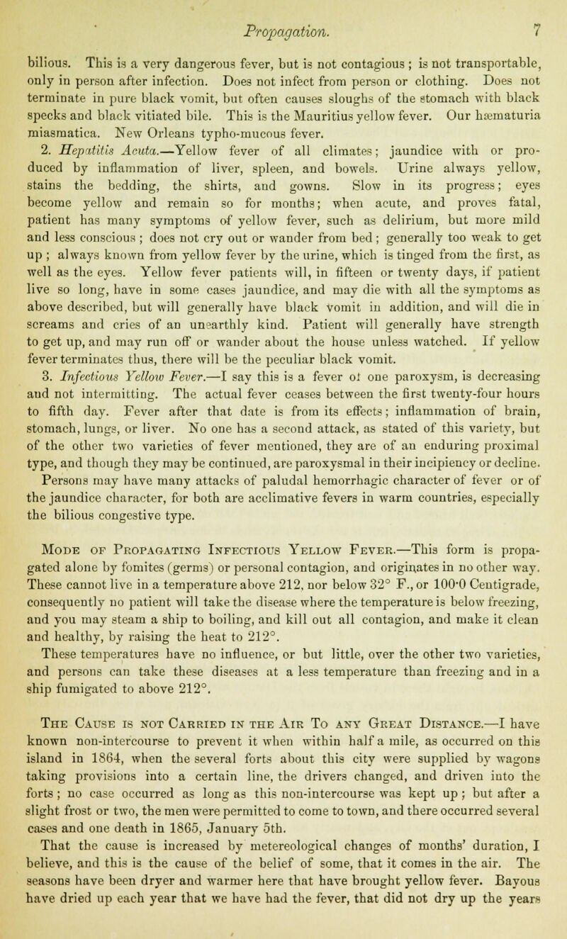 bilious. This is a very dangerous fever, but is not contagious ; is not transportable, only in person after infection. Does not infect from person or clothing. Does not terminate in pure black vomit, but often causes sloughs of the stomach with black specks and black vitiated bile. This is the Mauritius yellow fever. Our haimaturia miasmatica. New Orleans typho-mucous fever. 2. Hepatitis Acuta.—Yellow fever of all climates; jaundice with or pro- duced by inflammation of liver, spleen, and bowels. Urine always yellow, stains the bedding, the shirts, and gowns. Slow in its progress; eyes become yellow and remain so for months; when acute, and proves fatal, patient has many symptoms of yellow fever, such as delirium, but more mild and less conscious ; does not cry out or wander from bed; generally too weak to get up ; always known from yellow fever by the urine, which is tinged from the first, as well as the eyes. Yellow fever patients will, in fifteen or twenty days, if patient live so long, have in some cases jaundice, and may die with all the symptoms as above described, but will generally have black vomit in addition, and will die in screams and cries of an unearthly kind. Patient will generally have strength to get up, and may run off or wander about the house unless watched. If yellow fever terminates thus, there will be the peculiar black vomit. 3. Infectious Yellow Fever.—I say this is a fever oi one paroxysm, is decreasing and not intermitting. The actual fever ceases between the first twenty-four hours to fifth day. Fever after that date is from its effects; inflammation of brain, stomach, lungs, or liver. No one has a second attack, as stated of this variety, but of the other two varieties of fever mentioned, they are of an enduring proximal type, and though they may be continued, are paroxysmal in their incipiency or decline. Persons may have many attacks of paludal hemorrhagic character of fever or of the jaundice character, for both are acclimative fevers in warm countries, especially the bilious congestive type. Mode of Propagating Infectious Yellow Fever.—This form is propa- gated alone by fomites (germs) or personal contagion, and originates in no other way. These cannot live in a temperature above 212, nor below 32° F.,or 100-0 Centigrade, consequently no patient will take the disease where the temperature is below freezing, and you may steam a ship to boiling, and kill out all contagion, and make it clean and healthy, by raising the heat to 212°. These temperatures have no influence, or but little, over the other two varieties, and persons can take these diseases at a less temperature than freezing and in a ship fumigated to above 212°. The Cause is not Carried in the Air To any Great Distance.—I have known non-intercourse to prevent it when within half a mile, as occurred on this island in 1864, when the several forts about this city were supplied by wagons taking provisions into a certain line, the drivers changed, and driven into the forts ; no case occurred as long as this non-intercourse was kept up; but after a slight frost or two, the men were permitted to come to town, and there occurred several cases and one death in 1865, January 5th. That the cause is increased by metereological changes of months' duration, I believe, and this is the cause of the belief of some, that it comes in the air. The seasons have been dryer and warmer here that have brought yellow fever. Bayous have dried up each year that we have had the fever, that did not dry up the years