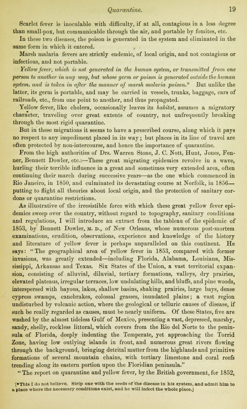 Scarlet fever is inoculable with difficulty, if at all, contagious in a less degree than small-pox, but communicable through the air, and portable by fomites, etc. In these two diseases, the poison is generated in the system and eliminated in the same form in which it entered. Marsh malaria fevers are strictly endemic, of local origin, and not contagious or infectious, and not portable. Yellow fever, which is not generated in the human system, or transmitted from one person to another in any way, but whose germ or poison is generated outside the human system, and is taken in after the manner of marsh malaria poison.* But unlike the latter, its germ is portable, and may be carried in vessels, trunks, baggage, cars of railroads, etc., from one point to another, and thus propagated. Yellow fever, like cholera, occasionally leaves its habitat, assumes a migratory character, traveling over great extents of country, not unfrequently breaking through the most rigid quarantine. But in these migrations it seems to have a prescribed course, along which it pays no respect to any impediment placed in its way; but places in its line of travel are often protected by non-intercourse, and hence the importance of quarantine. From the high authorities of Drs. Warren Stone, J. C. Nott, Hunt, Jones, Fen- ner, Bennett Dowler, etc.:—These great migrating epidemics revolve in a wave, hurling their terrible influence in a great and sometimes very extended area, often continuing their march during successive years—as the one which commenced in Rio Janeiro, in 1850, and culminated its devastating course at Norfolk, in 1856— putting to flight all theories about local origin, and the protection of sanitary cor- dons or quarantine restrictions. As illustrative of the irresistible force with which these great yellow fever epi- demics sweep over the country, without regard to topography, sanitary conditions and regulations, I will introduce an extract from the tableau of the epidemic of 1853, by Bennett Dowler, m. d., of New Orleans, whose numerous post-mortem examinations, erudition, observations, experience and knowledge of the history and literature of yellow fever is perhaps unparalleled on this continent. He says:  The geographical area of yellow fever in 1853, compared with former invasions, was greatly extended—including Florida, Alabama, Louisiana, Mis- sissippi, Arkansas and Texas. Six States of the Union, a vast territorial expan- sion, consisting of alluvial, diluvial, tertiary formations, valleys, dry prairies, elevated plateaus, irregular terraces, low undulating hills, and bluffs, and pine woods, interspersed with bayous, lakes, shallow basins, shaking prairies, large bays, dense cypress swamps, canebrakes, colossal grasses, inundated plains; a vast region undisturbed by volcanic action, where the geological or telluric causes of disease, if such be really regarded as causes, must be nearly uniform. Of these States, five are washed by the almost tideless Gulf of Mexico, presenting a vast, depressed, marshy, sandy, shelly, rockless littoral, which covers from the Rio del Norte to the penin- sula of Florida, deeply indenting the Temperate, yet approaching the Torrid Zone, having low outlying islands in front, and numerous great rivers flowing through the background, bringing detrital matter from the highlands and primitive formations of several mountain chains, with tertiary limestone and coral reef3 trending along its eastern portion upon the Floridian peninsula.  The report on quarantine and yellow fever, by the British government, for 1852, [•This I do not believe. Strip one with the seeds of the disease in his system, and admit him to a place where the necessary conditions exist, and he will Infect the whole place.J
