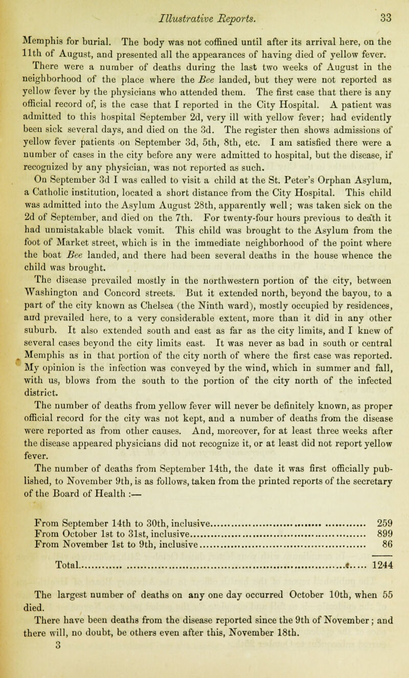 Memphis for burial. The body was not coffined until after its arrival here, on the 11th of August, and presented all the appearances of having died of yellow fever. There were a number of deaths during the last two weeks of August in the neighborhood of the place where the Bee landed, but they were not reported as yellow fever by the physicians who attended them. The first case that there is any official record of, is the case that I reported in the City Hospital. A patient was admitted to this hospital September 2d, very ill with yellow fever; had evidently been sick several days, and died on the 3d. The register then shows admissions of yellow fever patients on September 3d, 5th, 8th, etc. I am satisfied there were a number of cases in the city before any were admitted to hospital, but the disease, if recognized by any physician, was not reported as such. On September 3d I was called to visit a child at the St. Peter's Orphan Asylum, a Catholic institution, located a short distance from the City Hospital. This child was admitted into the Asylum August 28th, apparently well; was taken sick on the 2d of September, and died on the 7th. For twenty-four hours previous to dea'th it had unmistakable black vomit. This child was brought to the Asylum from the foot of Market street, which is in the immediate neighborhood of the point where the boat Bee lauded, and there had been several deaths in the house whence the child was brought. The disease prevailed mostly in the northwestern portion of the city, between Washington and Concord streets. But it extended north, beyond the bayou, to a part of the city known as Chelsea (the Ninth ward), mostly occupied by residences, and prevailed here, to a very considerable extent, more than it did in any other suburb. It also extended south and east as far as the city limits, and I knew of several cases beyond the city limits east. It was never as bad in south or central Memphis as in that portion of the city north of where the first case was reported. My opinion is the infection was conveyed by the wind, which in summer and fall, with us, blows from the south to the portion of the city north of the infected district. The number of deaths from yellow fever will never be definitely known, as proper official record for the city was not kept, and a number of deaths from the disease were reported as from other causes. And, moreover, for at least three weeks after the disease appeared physicians did not recognize it, or at least did not report yellow fever. The number of deaths from September 14th, the date it was first officially pub- lished, to November 9th, is as follows, taken from the printed reports of the secretary of the Board of Health :— From September 14th to 30th, inclusive 259 From October 1st to 31st, inclusive 899 From November 1st to 9th, inclusive 86 Total « 1244 The largest number of deaths on any one day occurred October 10th, when 55 died. There have been deaths from the disease reported since the 9th of November; and there will, no doubt, be others even after this, November 18th. 3