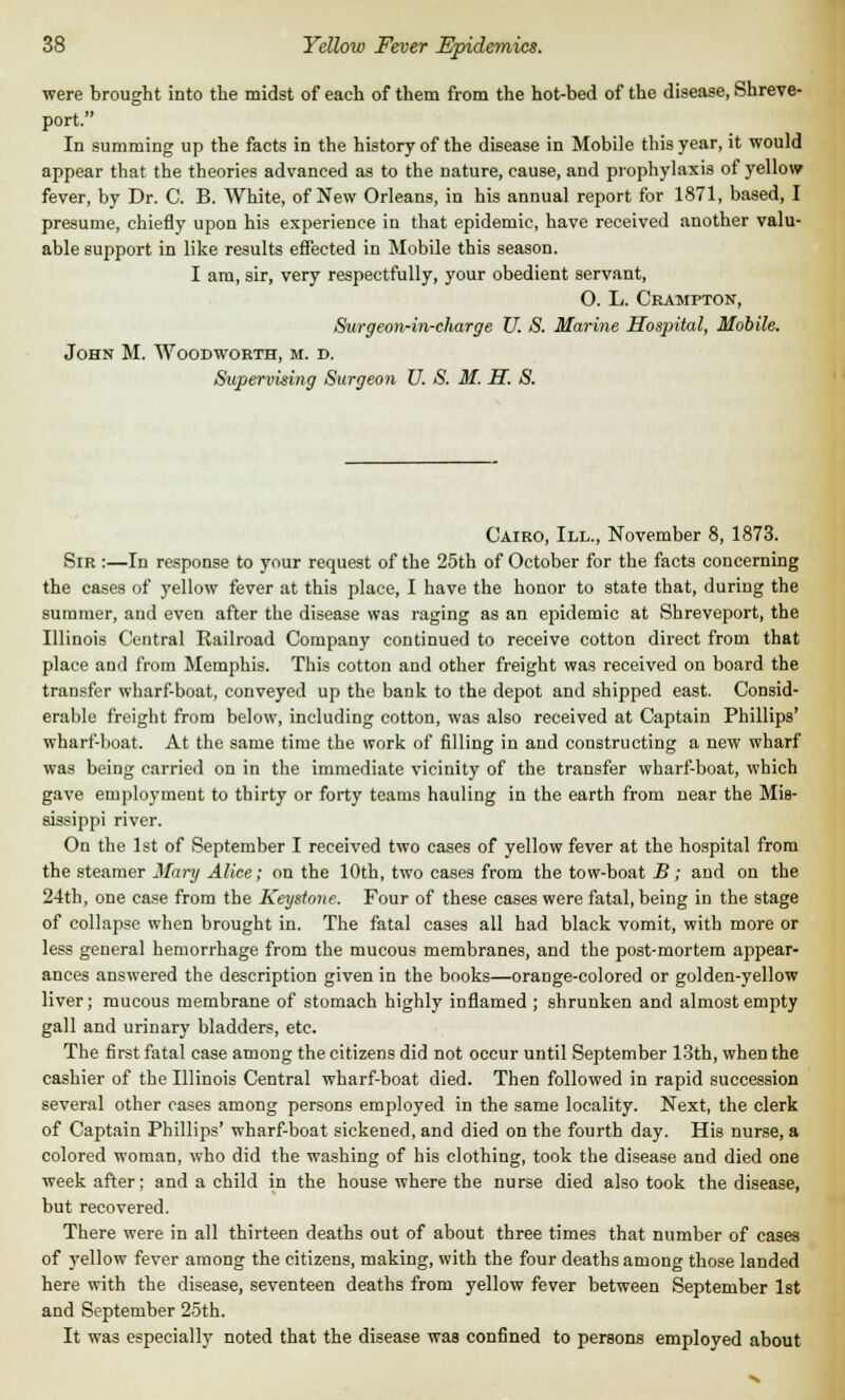 were brought into the midst of each of them from the hot-bed of the disease, Shreve- port. In summing up the facts in the history of the disease in Mobile this year, it would appear that the theories advanced as to the nature, cause, and prophylaxis of yellow fever, by Dr. C. B. White, of New Orleans, in his annual report for 1871, based, I presume, chiefly upon his experience in that epidemic, have received another valu- able support in like results effected in Mobile this season. I am, sir, very respectfully, your obedient servant, O. L. Crampton, Surgeon-in-charge U. S. Marine Hospital, Mobile. John M. Woodworth, m. d. Supervising Surgeon U. S. M. H. S. Cairo, III., November 8, 1873. Sir :—In response to your request of the 25th of October for the facts concerning the cases of yellow fever at this place, I have the honor to state that, during the summer, and even after the disease was raging as an epidemic at Shreveport, the Illinois Central Railroad Company continued to receive cotton direct from that place and from Memphis. This cotton and other freight was received on board the transfer wharf-boat, conveyed up the bank to the depot and shipped east. Consid- erable freight from below, including cotton, was also received at Captain Phillips' wharf-boat. At the same time the work of filling in and constructing a new wharf was being carried on in the immediate vicinity of the transfer wharf-boat, which gave employment to thirty or forty teams hauling in the earth from near the Mis- sissippi river. On the 1st of September I received two cases of yellow fever at the hospital from the steamer Mary Alice; on the 10th, two cases from the tow-boat B; and on the 24th, one case from the Keystone. Four of these cases were fatal, being in the stage of collapse when brought in. The fatal cases all had black vomit, with more or less general hemorrhage from the mucous membranes, and the post-mortem appear- ances answered the description given in the books—orange-colored or golden-yellow liver; mucous membrane of stomach highly inflamed ; shrunken and almost empty gall and urinary bladders, etc. The first fatal case among the citizens did not occur until September 13th, when the cashier of the Illinois Central wharf-boat died. Then followed in rapid succession several other cases among persons employed in the same locality. Next, the clerk of Captain Phillips' wharf-boat sickened, and died on the fourth day. His nurse, a colored woman, who did the washing of his clothing, took the disease and died one week after; and a child in the house where the nurse died also took the disease, but recovered. There were in all thirteen deaths out of about three times that number of cases of yellow fever among the citizens, making, with the four deaths among those landed here with the disease, seventeen deaths from yellow fever between September 1st and September 25th. It was especially noted that the disease was confined to persons emploved about