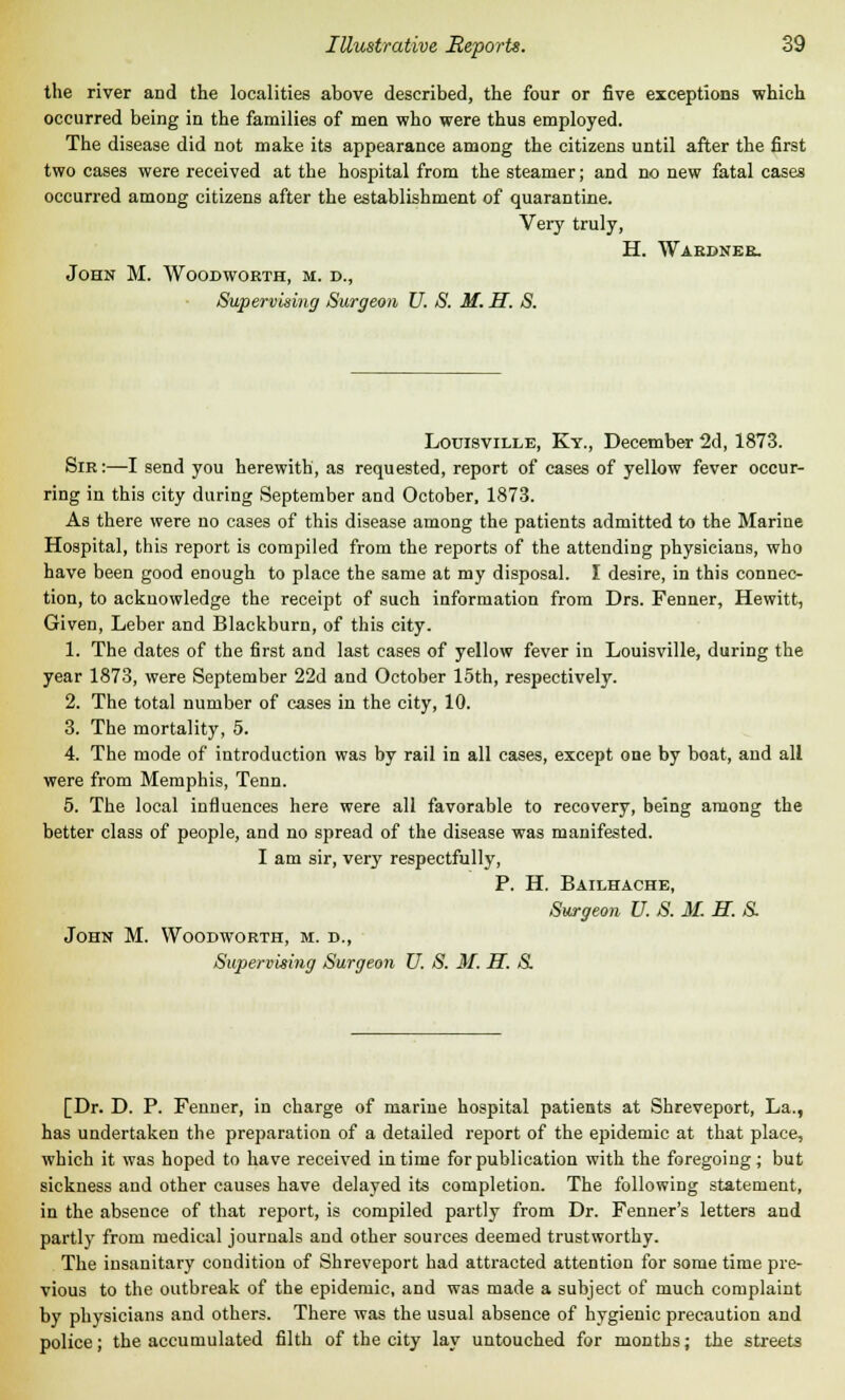 the river and the localities above described, the four or five exceptions which occurred being in the families of men who were thus employed. The disease did not make its appearance among the citizens until after the first two cases were received at the hospital from the steamer; and no new fatal cases occurred among citizens after the establishment of quarantine. Very truly, H. Wardner. John M. Woodworth, m. d., Supervising Surgeon U. S. M. H. S. Louisville, Ky., December 2d, 1873. Sir :—I send you herewith, as requested, report of cases of yellow fever occur- ring in this city during September and October, 1873. As there were no cases of this disease among the patients admitted to the Marine Hospital, this report is compiled from the reports of the attending physicians, who have been good enough to place the same at my disposal. I desire, in this connec- tion, to acknowledge the receipt of such information from Drs. Fenner, Hewitt, Given, Leber and Blackburn, of this city. 1. The dates of the first and last cases of yellow fever in Louisville, during the year 1873, were September 22d and October 15th, respectively. 2. The total number of cases in the city, 10. 3. The mortality, 5. 4. The mode of introduction was by rail in all cases, except one by boat, and all were from Memphis, Tenn. 5. The local influences here were all favorable to recovery, being among the better class of people, and no spread of the disease was manifested. I am sir, very respectfully, P. H. Bailhache, Surgeon U. S. M. H. S. John M. Woodworth, m. d., Supervising Surgeon U. S. M. H. S. [Dr. D. P. Fenner, in charge of marine hospital patients at Shreveport, La., has undertaken the preparation of a detailed report of the epidemic at that place, which it was hoped to have received in time for publication with the foregoing; but sickness and other causes have delayed its completion. The following statement, in the absence of that report, is compiled partly from Dr. Fenner's letters and partly from medical journals and other sources deemed trustworthy. The insanitary condition of Shreveport had attracted attention for some time pre- vious to the outbreak of the epidemic, and was made a subject of much complaint by physicians and others. There was the usual absence of hygienic precaution and police; the accumulated filth of the city lay untouched for months; the streets