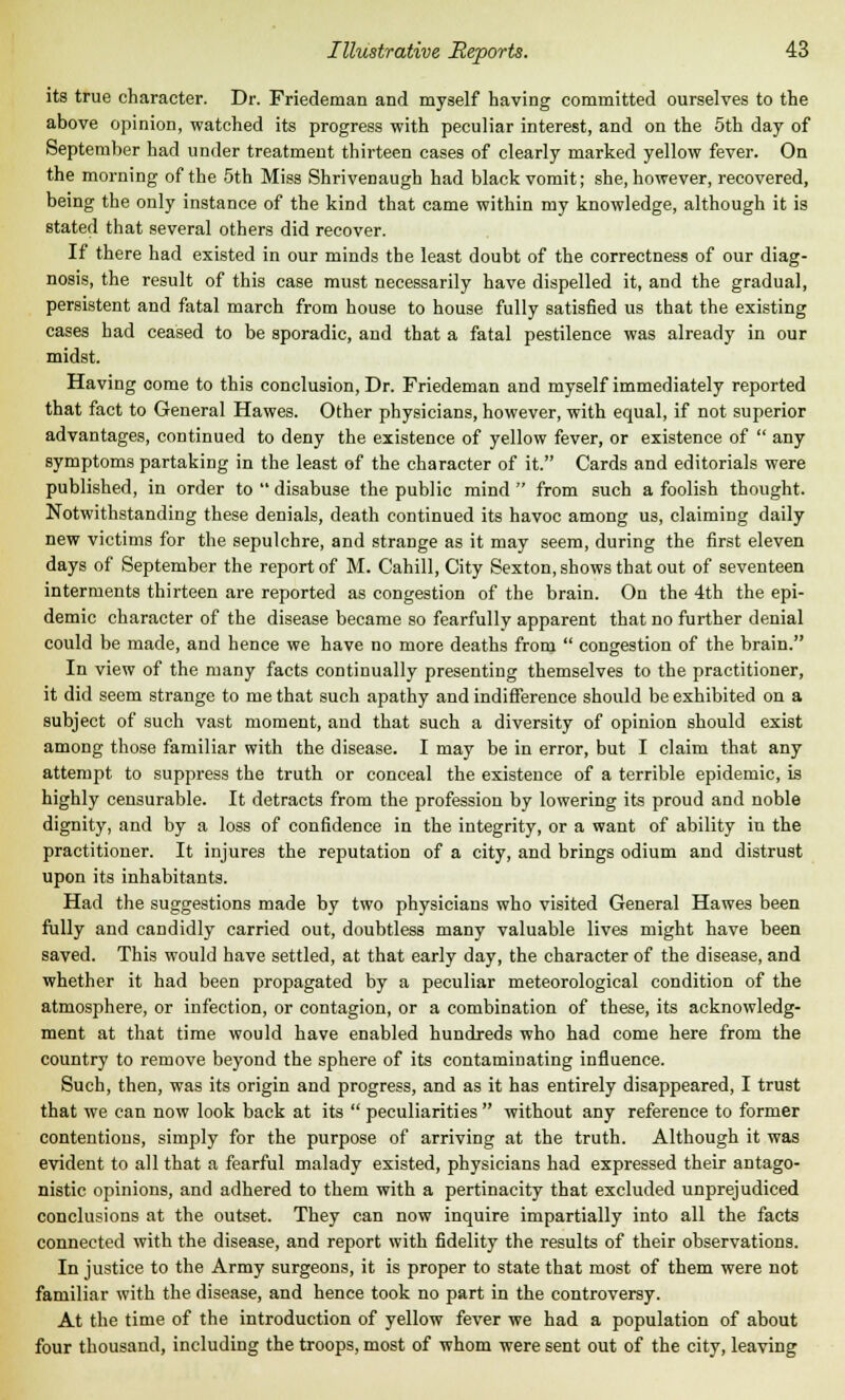 its true character. Dr. Friedeman and myself having committed ourselves to the above opinion, watched its progress with peculiar interest, and on the 5th day of September had under treatment thirteen cases of clearly marked yellow fever. On the morning of the 5th Miss Shrivenaugh had black vomit; she, however, recovered, being the only instance of the kind that came within my knowledge, although it is stated that several others did recover. If there had existed in our minds the least doubt of the correctness of our diag- nosis, the result of this case must necessarily have dispelled it, and the gradual, persistent and fatal march from house to house fully satisfied us that the existing cases had ceased to be sporadic, and that a fatal pestilence was already in our midst. Having come to this conclusion, Dr. Friedeman and myself immediately reported that fact to General Hawes. Other physicians, however, with equal, if not superior advantages, continued to deny the existence of yellow fever, or existence of any symptoms partaking in the least of the character of it. Cards and editorials were published, in order to disabuse the public mind from such a foolish thought. Notwithstanding these denials, death continued its havoc among us, claiming daily new victims for the sepulchre, and strange as it may seem, during the first eleven days of September the report of M. Cahill, City Sexton, shows that out of seventeen interments thirteen are reported as congestion of the brain. On the 4th the epi- demic character of the disease became so fearfully apparent that no further denial could be made, and hence we have no more deaths from congestion of the brain. In view of the many facts continually presenting themselves to the practitioner, it did seem strange to me that such apathy and indifference should be exhibited on a subject of such vast moment, and that such a diversity of opinion should exist among those familiar with the disease. I may be in error, but I claim that any attempt to suppress the truth or conceal the existence of a terrible epidemic, is highly censurable. It detracts from the profession by lowering its proud and noble dignity, and by a loss of confidence in the integrity, or a want of ability in the practitioner. It injures the reputation of a city, and brings odium and distrust upon its inhabitants. Had the suggestions made by two physicians who visited General Hawes been fully and candidly carried out, doubtless many valuable lives might have been saved. This would have settled, at that early day, the character of the disease, and whether it had been propagated by a peculiar meteorological condition of the atmosphere, or infection, or contagion, or a combination of these, its acknowledg- ment at that time would have enabled hundreds who had come here from the country to remove beyond the sphere of its contaminating influence. Such, then, was its origin and progress, and as it has entirely disappeared, I trust that we can now look back at its peculiarities without any reference to former contentions, simply for the purpose of arriving at the truth. Although it was evident to all that a fearful malady existed, physicians had expressed their antago- nistic opinions, and adhered to them with a pertinacity that excluded unprejudiced conclusions at the outset. They can now inquire impartially into all the facts connected with the disease, and report with fidelity the results of their observations. In justice to the Army surgeons, it is proper to state that most of them were not familiar with the disease, and hence took no part in the controversy. At the time of the introduction of yellow fever we had a population of about four thousand, including the troops, most of whom were sent out of the city, leaving