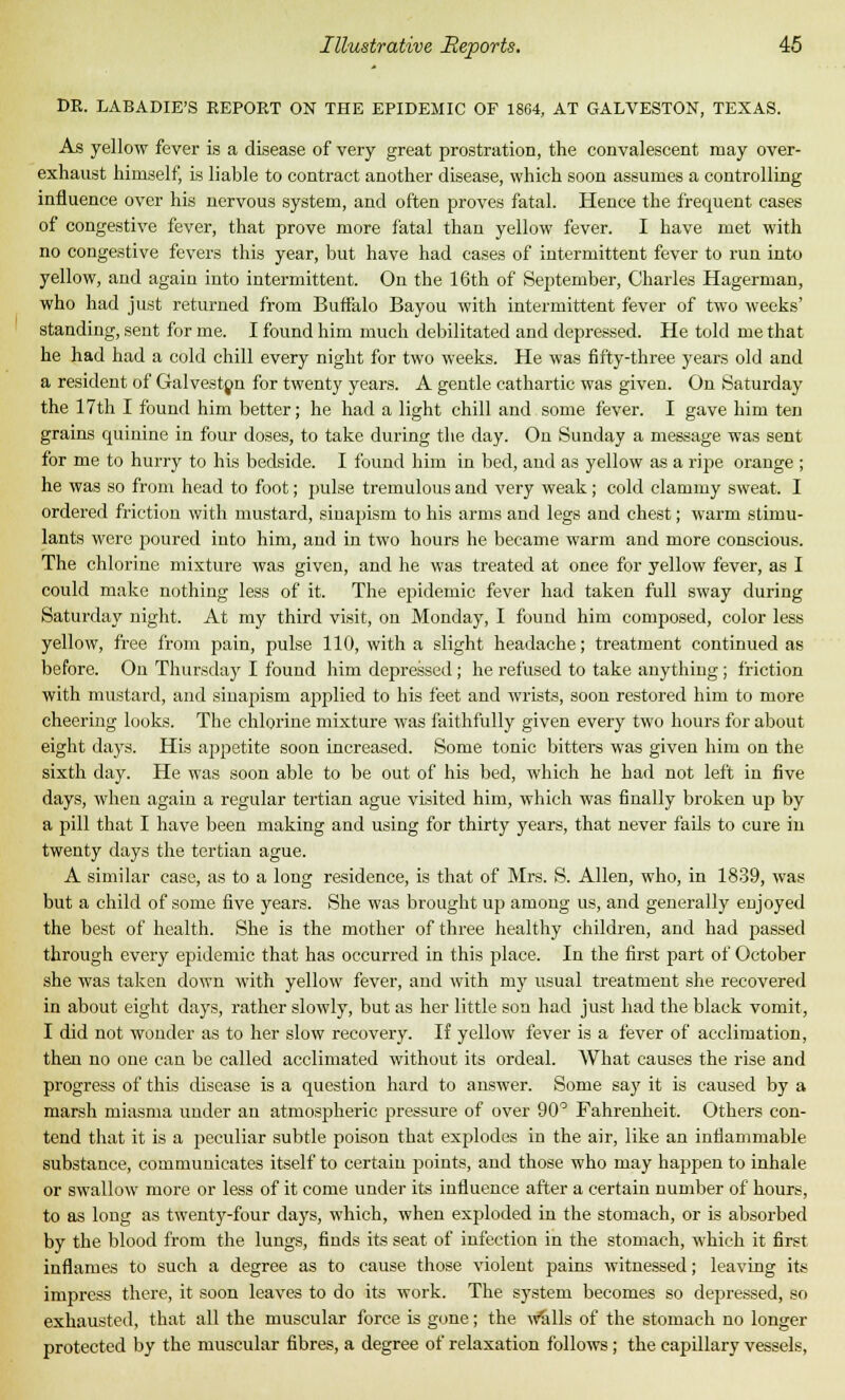 DR. LABADIE'S REPORT ON THE EPIDEMIC OF 1864, AT GALVESTON, TEXAS. As yellow fever is a disease of very great prostration, the convalescent may over- exhaust himself, is liable to contract another disease, which soon assumes a controlling influence over his nervous system, and often proves fatal. Hence the frequent cases of congestive fever, that prove more fatal than yellow fever. I have met with no congestive fevers this year, but have had cases of intermittent fever to run into yellow, and again into intermittent. On the 16th of September, Charles Hagerman, who had just returned from Buffalo Bayou with intermittent fever of two weeks' standing, sent for me. I found him much debilitated and depressed. He told me that he had had a cold chill every night for two weeks. He was fifty-three years old and a resident of Galvestpn for twenty years. A gentle cathartic was given. On Saturday the 17th I found him better; he had a light chill and some fever. I gave him ten grains quinine in four doses, to take during the day. On Sunday a message was sent for me to hurry to his bedside. I found him in bed, and as yellow as a ripe orange ; he was so from head to foot; pulse tremulous and very weak; cold clammy sweat. I ordered friction with mustard, sinapism to his arms and legs and chest; warm stimu- lants were poured into him, and in two hours he became warm and more conscious. The chlorine mixture was given, and he was treated at once for yellow fever, as I could make nothing less of it. The epidemic fever had taken full sway during Saturday night. At my third visit, on Monday, I found him composed, color less yellow, free from pain, pulse 110, with a slight headache; treatment continued as before. On Thursday I found him depressed; he refused to take anything ; friction with mustard, and sinapism applied to his feet and wrists, soon restored him to more cheering looks. The chlorine mixture was faithfully given every two hours for about eight days. His appetite soon increased. Some tonic bitters was given him on the sixth clay. He was soon able to be out of his bed, which he had not left in five days, when again a regular tertian ague visited him, which was finally broken up by a pill that I have been making and using for thirty years, that never fails to cure in twenty days the tertian ague. A similar case, as to a long residence, is that of Mrs. S. Allen, who, in 1839, was but a child of some five years. She was brought up among us, and generally enjoyed the best of health. She is the mother of three healthy children, and had passed through every epidemic that has occurred in this place. In the first part of October she was taken down with yellow fever, and with my usual treatment she recovered in about eight days, rather slowly, but as her little son had just had the black vomit, I did not wonder as to her slow recovery. If yellow fever is a fever of acclimation, then no one can be called acclimated without its ordeal. What causes the rise and progress of this disease is a question hard to answer. Some say it is caused by a marsh miasma under an atmospheric pressure of over 90° Fahrenheit. Others con- tend that it is a peculiar subtle poison that explodes in the air, like an inflammable substance, communicates itself to certain points, and those who may happen to inhale or swallow more or less of it come under its influence after a certain number of hours, to as long as twenty-four days, which, when exploded in the stomach, or is absorbed by the blood from the lungs, finds its seat of infection in the stomach, which it first inflames to such a degree as to cause those violent pains witnessed; leaving its impress there, it soon leaves to do its work. The system becomes so depressed, so exhausted, that all the muscular force is gone; the walls of the stomach no longer protected by the muscular fibres, a degree of relaxation follows ; the capdlary vessels,