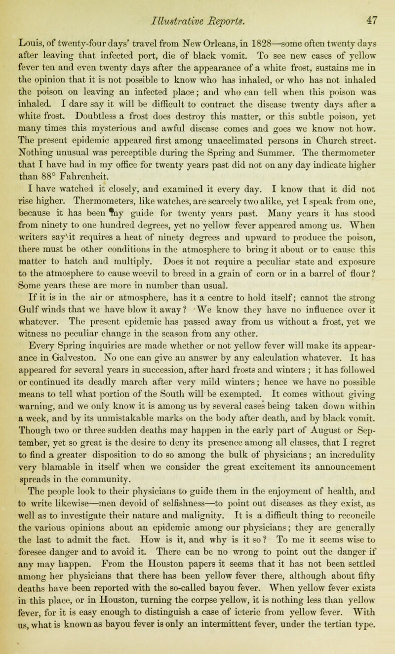 Louis, of twenty-four days' travel from New Orleans, in 1828—some often twenty days after leaving that infected port, die of black vomit. To see new cases of yellow fever ten and even twenty days after the appearance of a white frost, sustains me in the opinion that it is not possible to know who has inhaled, or who has not inhaled the poison on leaving an infected place; and who can tell when this poison was inhaled. I dare say it will be difficult to contract the disease twenty days after a white frost. Doubtless a frost does destroy this matter, or this subtle poison, yet many times this mysterious and awful disease comes and goes we know not how. The present epidemic appeared first among unacclimated persons in Church street. Nothing unusual was perceptible during the Spring and Summer. The thermometer that I have had in my office for twenty years past did not on any day indicate higher than 88° Fahrenheit. I have watched it closely, and examined it every day. I know that it did not rise higher. Thermometers, like watches, are scarcely two alike, yet I speak from one, because it has been %\j guide for twenty years past. Many years it has stood from ninety to one hundred degrees, yet no yellow fever appeared among us. When writers sayvit requires a heat of ninety degrees and upward to produce the poison, there must be other conditions in the atmosphere to bring it about or to cause this matter to hatch and multiply. Does it not require a peculiar state and exposure to the atmosphere to cause weevil to breed in a grain of corn or in a barrel of flour ? Some years these are more in number than usual. If it is in the air or atmosphere, has it a centre to hold itself; cannot the strong Gulf winds that we have blow it away ? We know they have no influence over it whatever. The present epidemic has passed away from us without a frost, yet we witness no peculiar change in the season from any other. Every Spring inquiries are made whether or not yellow fever will make its appear- ance in Galveston. No one can give an answer by any calculation whatever. It has appeared for several years in succession, after hard frosts and winters ; it has followed or continued its deadly march after very mild winters; hence we have no possible means to tell what portion of the South will be exempted. It comes without giving warning, and we only know it is among us by several cases being taken down within a week, and by its unmistakable marks on the body after death, and by black vomit. Though two or three sudden deaths may happen in the early part of August or Sep- tember, yet so great is the desire to deny its presence among all classes, that I regret to find a greater disposition to do so among the bulk of physicians; an incredulity very blamable in itself when we consider the great excitement its announcement spreads in the community. The people look to their physicians to guide them in the enjoyment of health, and to write likewise—men devoid of selfishness—to point out diseases as they exist, as well as to investigate their nature and malignity. It is a difficult thing to reconcile the various opinions about an epidemic among our physicians; they are generally the last to admit the fact. How is it, and why is it so ? To me it seems wise to foresee danger and to avoid it. There can be no wrong to point out the danger if any may happen. From the Houston papers it seems that it has not been settled among her physicians that there has been yellow fever there, although about fifty deaths have been reported with the so-called bayou fever. When yellow fever exists in this place, or in Houston, turning the corpse yellow, it is nothing less than yellow fever, for it is easy enough to distinguish a case of icteric from yellow fever. With us, what is known as bayou fever is only an intermittent fever, under the tertian type.