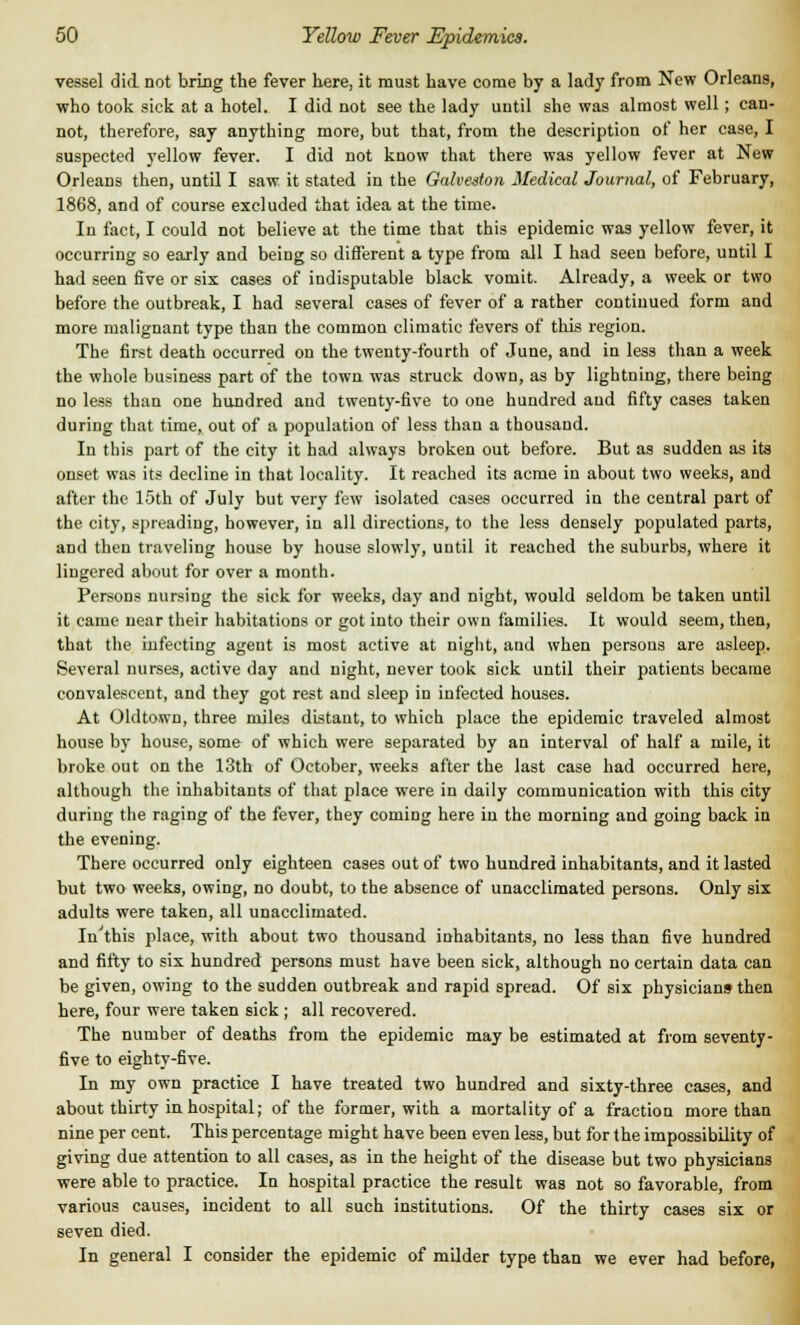 vessel did not bring the fever here, it must have come by a lady from New Orleans, who took sick at a hotel. I did not see the lady until she was almost well; can- not, therefore, say anything more, but that, from the description of her case, I suspected yellow fever. I did not know that there was yellow fever at New Orleans then, until I saw it stated in the Galveston Medical Journal, of February, 1868, and of course excluded that idea at the time. In fact, I could not believe at the time that this epidemic was yellow fever, it occurring so early and being so different a type from all I had seen before, until I had seen five or six cases of indisputable black vomit. Already, a week or two before the outbreak, I had several cases of fever of a rather continued form and more malignant type than the common climatic fevers of this region. The first death occurred on the twenty-fourth of June, and in less than a week the whole business part of the town was struck down, as by lightning, there being no less than one hundred and twenty-five to one hundred and fifty cases taken during that time, out of a population of less than a thousand. In this part of the city it had always broken out before. But as sudden as its onset was its decline in that locality. It reached its acme in about two weeks, and after the 15th of July but very few isolated cases occurred in the central part of the city, spreading, however, in all directions, to the less densely populated parts, and then traveling house by house slowly, until it reached the suburbs, where it lingered about for over a month. Persons nursing the sick for weeks, day and night, would seldom be taken until it came near their habitations or got into their own families. It would seem, then, that the infecting agent is most active at night, and when persons are asleep. Several nurses, active day and night, never took sick until their patients became convalescent, and they got rest and sleep in infected houses. At Oldtown, three miles distant, to which place the epidemic traveled almost house by house, some of which were separated by an interval of half a mile, it broke out on the 13th of October, weeks after the last case had occurred here, although the inhabitants of that place were in daily communication with this city duriug the raging of the fever, they coming here in the morning and going back in the evening. There occurred only eighteen cases out of two hundred inhabitants, and it lasted but two weeks, owing, no doubt, to the absence of unacclimated persons. Only six adults were taken, all unacclimated. In'this place, with about two thousand inhabitants, no less than five hundred and fifty to six hundred persons must have been sick, although no certain data can be given, owing to the sudden outbreak and rapid spread. Of six physicians then here, four were taken sick; all recovered. The number of deaths from the epidemic may be estimated at from seventy- five to eighty-five. In my own practice I have treated two hundred and sixty-three cases, and about thirty in hospital; of the former, with a mortality of a fraction more than nine per cent. This percentage might have been even less, but for the impossibility of giving due attention to all cases, as in the height of the disease but two physicians were able to practice. In hospital practice the result was not so favorable, from various causes, incident to all such institutions. Of the thirty cases six or seven died. In general I consider the epidemic of milder type than we ever had before,