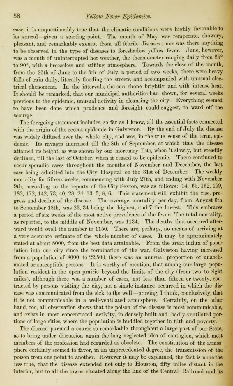 ease, it is unquestionably true that the climatic conditions were highly favorable to its spread—given a starting point. The month of May was temperate, showery, pleasant, and remarkably exempt from all febrile diseases; nor was there anything to be observed in the type of diseases to foreshadow yellow fever. June, however, was a month' of uninterrupted hot weather, the thermometer ranging daily from 85° to 90°, with a breezeless and stifling atmosphere. Towards the close of the month, from the 20th of June to the 5th of July, a period of two weeks, there were heavy falls of rain daily, literally flooding the streets, and accompanied with unusual elec- trical phenomena. In the intervals, the sun shone brightly and with intense heat. It should be remarked, that our municipal authorities had shown, for several weeks previous to the epidemic, unusual activity in cleansing the city. Everything seemed to have been done which prudence and foresight could suggest, to ward off the scourge. The foregoing statement includes, so far as I know, all the essential facts connected with the origin of the recent epidemic in Galveston. By the end of July the disease was widely diffused over the whole city, and was, in the true sense of the term, epi- demic. Its ravages increased till the 8th of September, at which time the disease attained its height, as was shown by our mortuary lists, when it slowly, but steadily declined, till the last of October, when it ceased to be epidemic. There continued to occur sporadic cases throughout the months of November and December, the last case being admitted into the City Hospital on the 31st of December. The weekly mortality for fifteen weeks, commencing with July 27th, and ending with November 9th, according to the reports of the City Sexton, was as follows: 14, 65, 162, 159, 182, 172, 142, 73, 40, 28, 24, 13, 5, 8, 6. This statement will exhibit the rise, pro- gress and decline of the disease. The average mortality per day, from August 6th to September 18th, was 23, 34 being the highest, and 7 the lowest. This embraces a period of six weeks of the most active prevalence of the fever. The total mortality, as reported, to the middle of November, was 1134. The deaths that occurred after- ward would swell the number to 1150. There are, perhaps, no means of arriving at a very accurate estimate of the whole number of cases. It may be approximately stated at about 8000, from the best data attainable. From the great influx of popu- lation into our city since the termination of the war, Galveston having increased from a population of 8000 to 22,500, there was an unusual proportion of unaccli- mated or susceptible persons. It is worthy of mention, that among our large popu- lation resident in the open prairie beyond the limits of the city (from two to eight miles), although there was a number of cases, not less than fifteen or twenty, con- tracted by persons visiting the city, not a single instance occurred in which the dis- ease was communicated from the sick to the well—proving, I think, conclusively, that it is not communicable in a well-ventilated atmosphere. Certainly, on the other hand, too, all observation shows that the poison of the disease is most communicable, and exists in most concentrated activity, in densely-built and badly-ventilated por- tions of large cities, where the population is huddled together in filth and poverty. The disease pursued a course so remarkable throughout a large part of our State, as to bring under discussion again the long neglected idea of contagion, which most members of the profession had regarded as obsolete. The constitution of the atmos- phere certainly seemed to favor, in an unprecedented degree, the transmission of the poison from one point to another. However it may be explained, the fact is none the less true, that the disease extended not only to Houston, fifty miles distant in the interior, but to all the towns situated along the line of the Central Railroad and its