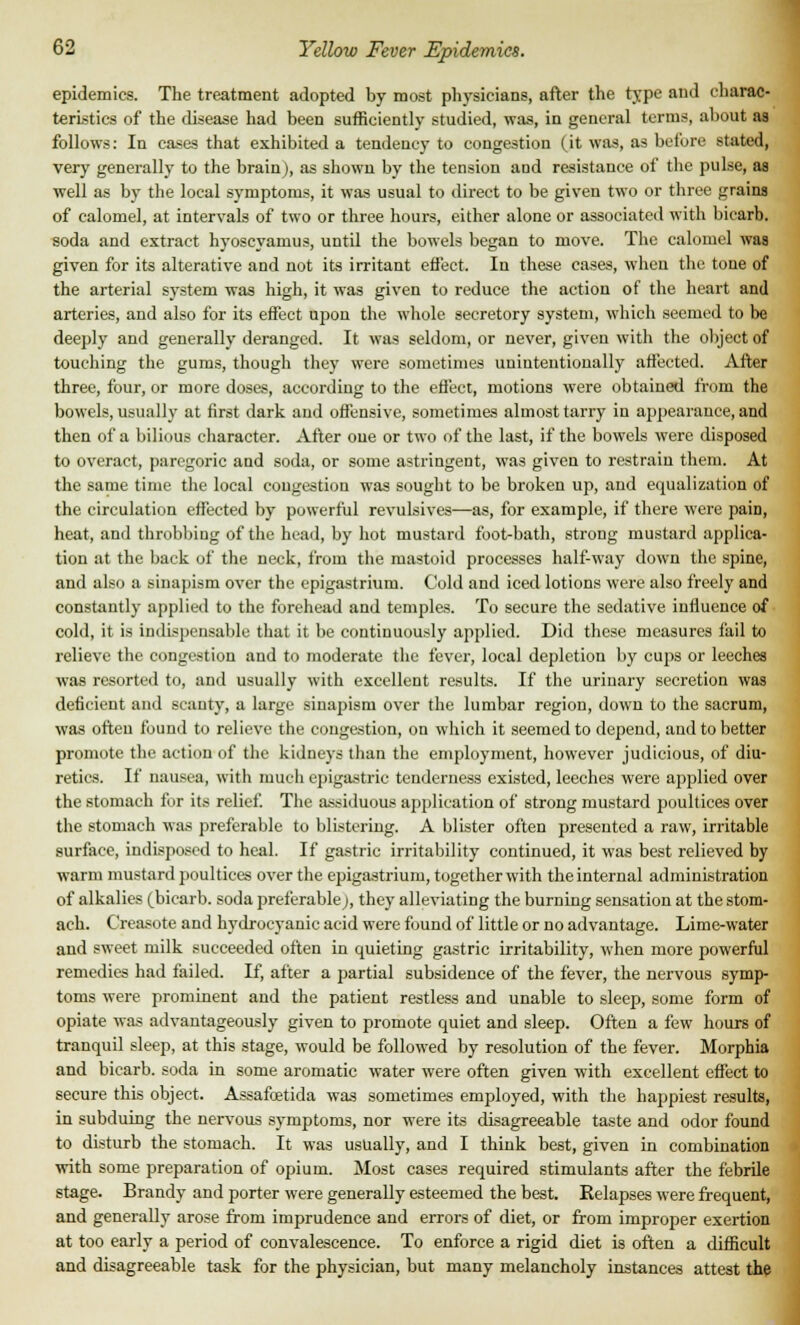 epidemics. The treatment adopted by most physicians, after the type and charac- teristics of the disease had been sufficiently studied, was, in general terms, about as follows: In cases that exhibited a tendency to congestion (it was, as before stated, very generally to the brain), as shown by the tension and resistance of the pulse, as well as by the local symptoms, it was usual to direct to be given two or three grains of calomel, at intervals of two or three hours, either alone or associated with bicarb, soda and extract hyoscyamus, until the bowels began to move. The calomel was given for its alterative and not its irritant effect. In these eases, when the tone of the arterial system was high, it was given to reduce the action of the heart and arteries, and also for its effect upon the whole secretory system, which seemed to be deeply and generally deranged. It was seldom, or never, given with the object of touching the gums, though they were sometimes unintentionally affected. After three, four, or more doses, according to the effect, motions were obtained from the bowels, usually at first dark and offensive, sometimes almost tarry in appearance, and then of a bilious character. After one or two of the last, if the bowels were disposed to overact, paregoric and soda, or some astringent, was given to restrain them. At the same time the local congestion was sought to be broken up, and equalization of the circulation effected by powerful revulsives—as, for example, if there were paiD, heat, and throbbing of the head, by hot mustard foot-bath, strong mustard applica- tion at the back of the neck, from the mastoid processes half-way down the spine, and also a sinapism over the epigastrium. Cold and iced lotions were also freely and constantly applied to the forehead and temples. To secure the sedative influence of cold, it is indispensable that it be continuously applied. Did these measures fail to relieve the congestion and to moderate the fever, local depletion by cups or leeches was resorted to, and usually with excellent results. If the urinary secretion was deficient and scanty, a large sinapism over the lumbar region, down to the sacrum, was often found to relieve the congestion, on which it seemed to depend, and to better promote the action of the kidneys than the employment, however judicious, of diu- retics. If nausea, with much epigastric tenderness existed, leeches were ajiplied over the stomach for its relief. The assiduous application of strong mustard poultices over the stomach was preferable to blistering. A blister often presented a raw, irritable surface, indisposed to heal. If gastric irritability continued, it was best relieved by warm mustard poultices over the epigastrium, together with the internal administration of alkalies (bicarb, soda preferable;, they alleviating the burning sensation at the stom- ach. Creasote and hydrocyanic acid were found of little or no advantage. Lime-water and sweet milk succeeded often in quieting gastric irritability, when more powerful remedies had failed. If, after a partial subsidence of the fever, the nervous symp- toms were prominent and the patient restless and unable to sleep, some form of opiate was advantageously given to promote quiet and sleep. Often a few hours of tranquil sleep, at this stage, would be followed by resolution of the fever. Morphia and bicarb, soda in some aromatic water were often given with excellent effect to secure this object. Assafoetida was sometimes employed, with the happiest results, in subduing the nervous symptoms, nor were its disagreeable taste and odor found to disturb the stomach. It was usually, and I think best, given in combination with some preparation of opium. Most cases required stimulants after the febrile stage. Brandy and porter were generally esteemed the best. Relapses were frequent, and generally arose from imprudence and errors of diet, or from improper exertion at too early a period of convalescence. To enforce a rigid diet is often a difficult and disagreeable task for the physician, but many melancholy instances attest the