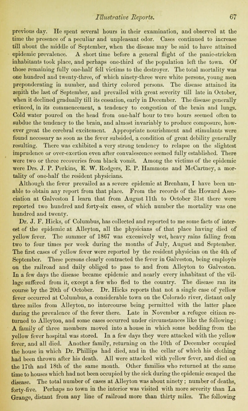 previous day. He spent several hours in their examination, and observed at the time the presence of a peculiar and unpleasant odor. Cases continued to increase till about the middle of September, when the disease may be said to have attained epidemic prevalence. A short time before a general flight of the panic-stricken inhabitants took place, and perhaps one-third of the population left the town. Of those remaining fully one-half fell victims to the destroyer. The total mortality was one hundred and twenty-three, of which ninety-three were white persons, young men preponderating in number, and thirty colored persons. The disease attained its zenith the last of September, and prevailed with great severity till late in October, when it declined gradually till its cessation, early in December. The disease generally evinced, in its commencement, a tendency to congestion of the brain and lungs. Cold water poured on the head from one-half hour to two hours seemed often to subdue the tendency to the brain, and almost invariably to produce composure, how- ever great the cerebral excitement. Appropriate nourishment and stimulants were found necessary as soon as the fever subsided, a condition of great debility generally resulting. There was exhibited a very strong tendency to relapse on the slightest imprudence or over-exertion even after convalescence seemed fully established. There were two or three recoveries from black vomit. Among the victims of the epidemic were Drs. J. P. Perkins, B. W. Rodgers, E. P. Hammons and McCartney, a mor- tality of one-half the resident physicians. Although the fever prevailed as a severe epidemic at Brenham, I have been un- able to obtain any report from that place. From the records of the Howard Asso- ciation at Galveston I learn that from August 11th to October 31st there were reported two hundred and forty-six cases, of which number the mortality was one hundred and twenty. Dr. J. F. Hicks, of Columbus, has collected and reported to me some facts of inter- est of the epidemic at Alleyton, all the physicians of that place having died of yellow fever. The summer of 1867 was excessively wet, heavy rains falling from two to four times per week during the months of July, August and September. The first cases of yellow fever were reported by the resident physician on the 4th of September. These persons clearly contracted the fever in Galveston, being employes on the railroad and daily obliged to pass to and from Alleyton to Galveston. In a few days the disease became epidemic and nearly every inhabitant of the vil- lage suffered from it, except a few who fled to the country. The disease ran its course by the 20th of October. Dr. Hicks reports that not a single case of yellow fever occurred at Columbus, a considerable town on the Colorado river, distant only three miles from Alleyton, no intercourse being permitted with the latter place during the prevalence of the fever there. Late in November a refugee citizen re- turned to Alleyton, and some cases occurred under circumstances like the following: A family of three members moved into a house in which some bedding from the yellow fever hospital was stored. In a few days they were attacked with the yellow fever, and all died. Another family, returning on the 10th of December occupied the house in which Dr. Phillips had died, and in the cellar of which his clothing had been thrown after his death. All were attacked with yellow fever, and died on the 17th and 18th of the same month. Other families who returned at the same time to houses which had not been occupied by the sick during the epidemic escaped the disease. The total number of cases at Alleyton was about ninety; number of deaths, forty-five. Perhaps no town in the interior was visited with more severity than La Grange, distant from any line of railroad more than thirty miles. The following
