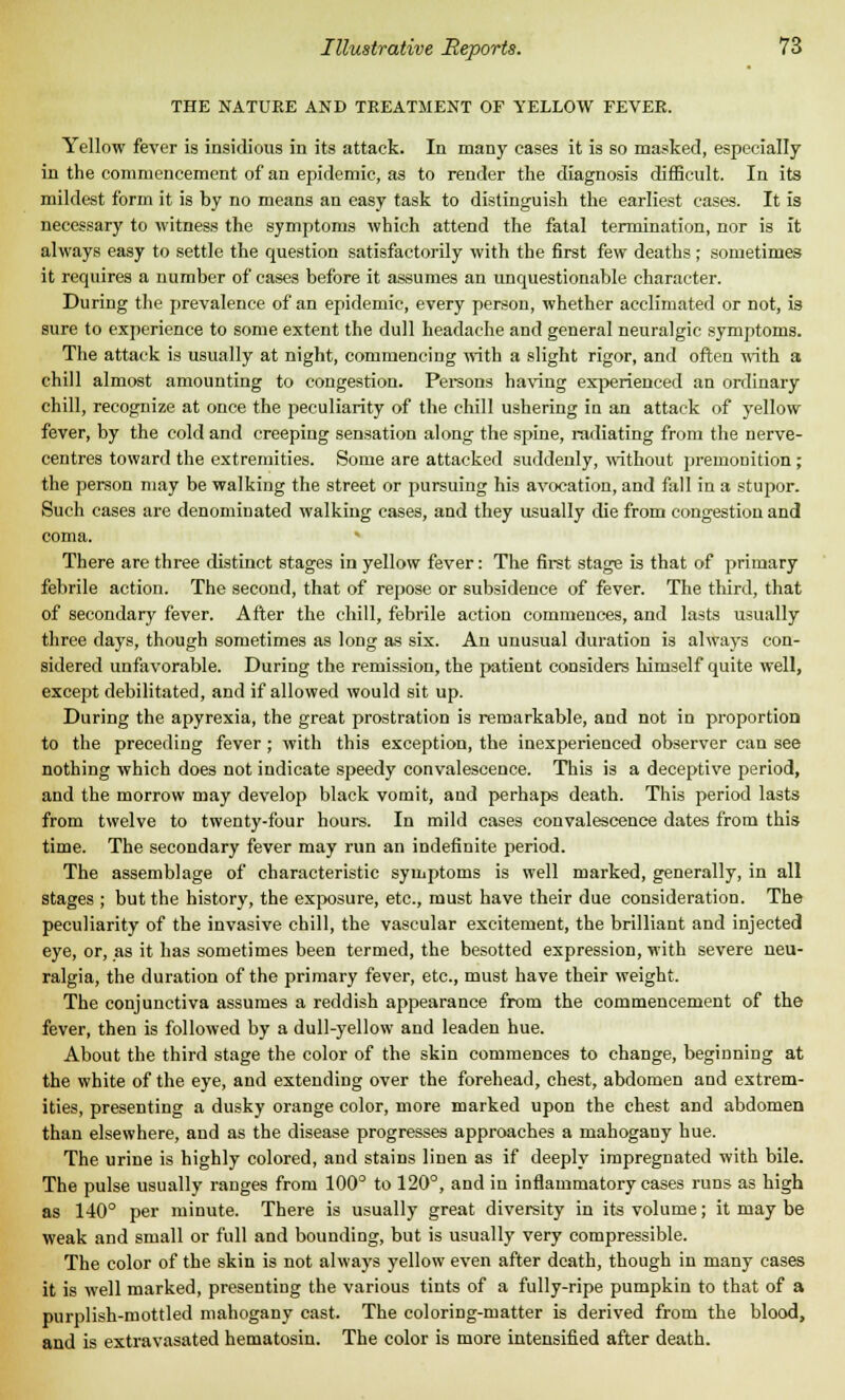 THE NATURE AND TREATMENT OF YELLOW FEVER. Yellow fever is insidious in its attack. In many cases it is so masked, especially in the commencement of an epidemic, as to render the diagnosis difficult. In its mildest form it is by no means an easy task to distinguish the earliest cases. It is necessary to witness the symptoms which attend the fatal termination, nor is it always easy to settle the question satisfactorily with the first few deaths ; sometimes it requires a number of cases before it assumes an unquestionable character. During the prevalence of an epidemic, every person, whether acclimated or not, is sure to experience to some extent the dull headache and general neuralgic symptoms. The attack is usually at night, commencing with a slight rigor, and often with a chill almost amounting to congestion. Persons having experienced an ordinary chill, recognize at once the j>eculiarity of the chill ushering in an attack of yellow fever, by the cold and creeping sensation along the spine, radiating from the nerve- centres toward the extremities. Some are attacked suddenly, without premonition ; the person may be walking the street or pursuing his avocation, and fall in a stujjor. Such cases are denominated walking cases, and they usually die from congestion and coma. There are three distinct stages in yellow fever: The first stage is that of primary febrile action. The second, that of repose or subsidence of fever. The third, that of secondary fever. After the chill, febrile action commences, and lasts usually three days, though sometimes as long as six. An unusual duration is always con- sidered unfavorable. During the remission, the patient considers himself quite well, except debilitated, and if allowed would sit up. During the apyrexia, the great prostration is remarkable, and not in proportion to the preceding fever ; with this exception, the inexperienced observer can see nothing which does not indicate speedy convalescence. This is a deceptive period, and the morrow may develop black vomit, and perhaps death. This period lasts from twelve to twenty-four hours. In mild cases convalescence dates from this time. The secondary fever may run an indefinite period. The assemblage of characteristic symptoms is well marked, generally, in all stages ; but the history, the exposure, etc., must have their due consideration. The peculiarity of the invasive chill, the vascular excitement, the brilliant and injected eye, or, as it has sometimes been termed, the besotted expression, with severe neu- ralgia, the duration of the primary fever, etc., must have their weight. The conjunctiva assumes a reddish appearance from the commencement of the fever, then is followed by a dull-yellow and leaden hue. About the third stage the color of the skin commences to change, beginning at the white of the eye, and extending over the forehead, chest, abdomen and extrem- ities, presenting a dusky orange color, more marked upon the chest and abdomen than elsewhere, and as the disease progresses approaches a mahogany hue. The urine is highly colored, and stains linen as if deeply impregnated with bile. The pulse usually ranges from 100° to 120°, and in inflammatory cases runs as high as 140° per minute. There is usually great diversity in its volume; it may be weak and small or full and bounding, but is usually very compressible. The color of the skin is not always yellow even after death, though in many cases it is well marked, presenting the various tints of a fully-ripe pumpkin to that of a purplish-mottled mahogany cast. The coloring-matter is derived from the blood, and is extravasated hematosin. The color is more intensified after death.