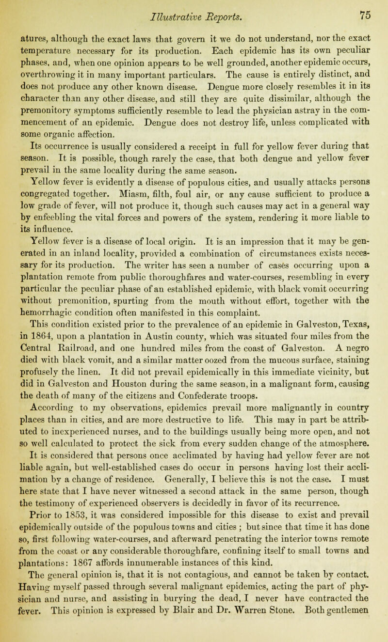 atures, although the exact laws that govern it we do not understand, nor the exact temperature necessary for its production. Each epidemic has its own peculiar phases, and, when one opinion appears to be well grounded, another epidemic occurs, overthrowing it in many important particulars. The cause is entirely distinct, and does not produce any other known disease. Dengue more closely resembles it in its character than any other disease, and still they are quite dissimilar, although the premonitory symptoms sufficiently resemble to lead the physician astray in the com- mencement of an epidemic. Dengue does not destroy life, unless complicated with some organic affection. Its occurrence is usually considered a receipt in full for yellow fever during that season. It is possible, though rarely the case, that both dengue and yellow fever prevail in the same locality during the same season. Yellow fever is evidently a disease of populous cities, and usually attacks persons congregated together. Miasm, filth, foul air, or any cause sufficient to produce a low grade of fever, will not produce it, though such causes may act in a general way by enfeebling the vital forces and powers of the system, rendering it more liable to its influence. Yellow fever is a disease of local origin. It is an impression that it may be gen- erated in an inland locality, provided a combination of circumstances exists neces- sary for its production. The writer has seen a number of cases occurring upon a plantation remote from public thoroughfares and water-courses, resembling in every particular the peculiar phase of an established epidemic, with black vomit occurring without premonition, spurting from the mouth without effort, together with the hemorrhagic condition often manifested in this complaint. This condition existed prior to the prevalence of an epidemic in Galveston, Texas, in 1864, upon a plantation in Austin county, which was situated four miles from the Central Railroad, and one hundred miles from the coast of Galveston. A negro died with black vomit, and a similar matter oozed from the mucous surface, staining profusely the linen. It did not prevail epidemically in this immediate vicinity, but did in Galveston and Houston during the same season, in a malignant form, causing the death of many of the citizens and Confederate troops. According to my observations, epidemics prevail more malignantly in country places than in cities, and are more destructive to life. This may in part be attrib- uted to inexperienced nurses, and to the buildings usually being more open, and not so well calculated to protect the sick from every sudden change of the atmosphere. It is considered that persons once acclimated by having had yellow fever are not liable again, but well-established cases do occur in persons having lost their accli- mation by a change of residence. Generally, I believe this is not the case. I must here state that I have never witnessed a second attack in the same person, though the testimony of experienced observers is decidedly in favor of its recurrence. Prior to 1853, it was considered impossible for this disease to exist and prevail epidemically outside of the populous towns and cities ; but since that time it has done so, first following water-courses, and afterward penetrating the interior towns remote from the coast or any considerable thoroughfare, confining itself to small towns and plantations: 1867 affords innumerable instances of this kind. The general opinion is, that it is not contagious, and cannot be taken by contact. Having myself passed through several malignant epidemics, acting the part of phy- sician and nurse, and assisting in burying the dead, I never have contracted the fever. This opinion is expressed by Blair and Dr. Warren Stone. Both gentlemen