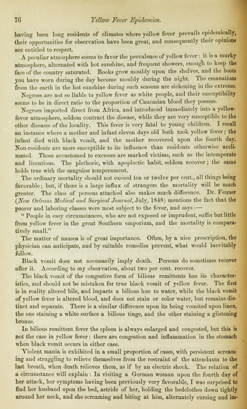 having been long residents of climates where yellow fever prevails epidemically, their opportunities for observation have been great, and consequently their opinions are entitled to respect. A peculiar atmosphere seems to favor the prevalence of yellow fever: it is a murky atmosphere, alternated with hot sunshine, and frequent showers, enough to keep the face of the country saturated. Books grow mouldy upon the shelves, and the boots you have worn during the day become mouldy during the night. The emanations from the earth in the hot sunshine during such seasons are sickening in the extreme. Negroes are not so liable to yellow fever as white people, and their susceptibility seems to be in direct ratio to the proportion of Caucasian blood they possess. Negroes imported direct from Africa, and introduced immediately into a yellow- fevor atmosphere, seldom contract the disease, while they are very susceptible to the other diseases of the locality. This fever is very fatal to young children. I recall an instance where a mother and infant eleven days old both took yellow fever ; the infant died with black vomit, and the mother recovered upon the fourth day. Non-residents are more susceptible to its influence than residents otherwise accli- mated. Those accustomed to excesses are marked victims, such as the intemperate and licentious. The plethoric, with apoplectic habit, seldom recover; the same holds true with the sanguine temperament. The ordinary mortality should not exceed ten or twelve per cent., all things being favorable ; but, if there is a large influx of strangers the mortality will be much greater. The class of persons attacked also makes much difference. Dr. Fenner (New Orleans Medical and Surgical Journal, July, 1848) mentions the fact that the poorer and laboring classes were most subject to the fever, and says :— People in easy circumstances, who are not exposed or imprudent, suffer but little from yellow fever in the great Southern emporium, and the mortality is compara- tively small. The matter of nausea is of great importance. Often, by a nice prescription, the physician can anticipate, and by suitable remedies prevent, what would inevitably follow. Black vomit does not necessarily imply death. Persons do sometimes recover after it. According to my observation, about two per cent, recover. The black vomit of the congestive form of bilious remittents has its character- istics, and should not be mistaken for true black vomit of yellow fever. The first is in reality altered bile, and imparts a bilious hue to water, while the black vomit of yellow fever is altered blood, and does not stain or color water, but remains dis- tinct and separate. There is a similar difference upon its being vomited upon linen, the one staining a white surface a bilious tinge, and the other staining a glistening bronze. In bilious remittent fever the spleen is always enlarged and congested, but this is not the case in yellow fever: there are congestion and inflammation in the stomach when black vomit occurs in either case. Violent mania is exhibited in a small proportion of cases, with persistent scream- ing and struggling to relieve themselves from the restraint of the attendants to the last breath, when death relieves them, as if by an electric shock. The relation of a circumstance will explain : In visiting a German woman upon the fourth day of her attack, her symptoms having been previously very favorable, I was surprised to find her husband upon the bed, astride of her, holding the bedclothes down tightly around her neck, and she screaming and biting at him, alternately cursing and im-