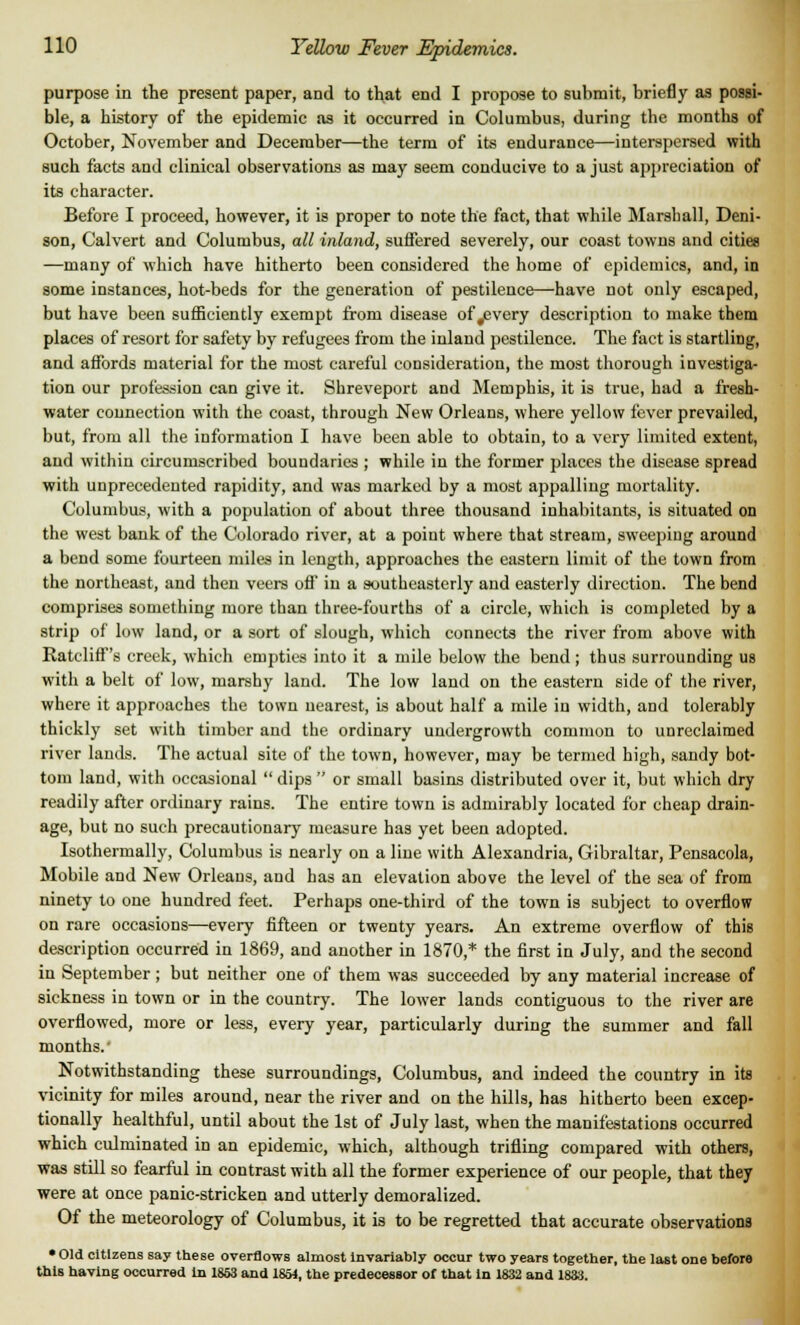 purpose in the present paper, and to that end I propose to submit, briefly as possi- ble, a history of the epidemic as it occurred in Columbus, during the months of October, November and December—the term of its endurance—interspersed with such facts and clinical observations as may seem conducive to a just appreciation of its character. Before I proceed, however, it is proper to note the fact, that while Marshall, Deni- son, Calvert and Columbus, all inland, suffered severely, our coast towns and cities —many of which have hitherto been considered the home of epidemics, and, in some instances, hot-beds for the generation of pestilence—have not only escaped, but have been sufficiently exempt from disease of #every description to make them places of resort for safety by refugees from the inland pestilence. The fact is startling, and affords material for the most careful consideration, the most thorough investiga- tion our profession can give it. Shreveport and Memphis, it is true, had a fresh- water connection with the coast, through New Orleans, where yellow fever prevailed, but, from all the information I have been able to obtain, to a very limited extent, and within circumscribed boundaries ; while in the former places the disease spread with unprecedented rapidity, and was marked by a most appalling mortality. Columbus, with a population of about three thousand inhabitants, is situated on the west bank of the Colorado river, at a point where that stream, sweeping around a bend some fourteen miles in length, approaches the eastern limit of the town from the northeast, and then veers off in a southeasterly and easterly direction. The bend comprises something more than three-fourths of a circle, which is completed by a strip of low land, or a sort of slough, which connects the river from above with Ratcliff's creek, which empties into it a mile below the bend ; thus surrounding us with a belt of low, marshy land. The low land on the eastern side of the river, where it approaches the town nearest, is about half a mile in width, and tolerably thickly set with timber and the ordinary undergrowth common to unreclaimed river lands. The actual site of the town, however, may be termed high, sandy bot- tom land, with occasional  dips  or small basins distributed over it, but which dry readily after ordinary rains. The entire town is admirably located for cheap drain- age, but no such precautionary measure has yet been adopted. Isothermally, Columbus is nearly on a line with Alexandria, Gibraltar, Pensacola, Mobile and New Orleans, and has an elevation above the level of the sea of from ninety to one hundred feet. Perhaps one-third of the town is subject to overflow on rare occasions—every fifteen or twenty years. An extreme overflow of this description occurred in 1869, and another in 1870,* the first in July, and the second in September; but neither one of them was succeeded by any material increase of sickness in town or in the country. The lower lands contiguous to the river are overflowed, more or less, every year, particularly during the summer and fall months.' Notwithstanding these surroundings, Columbus, and indeed the country in its vicinity for miles around, near the river and on the hills, has hitherto been excep- tionally healthful, until about the 1st of July last, when the manifestations occurred which culminated in an epidemic, which, although trifling compared with others, was still so fearful in contrast with all the former experience of our people, that they were at once panic-stricken and utterly demoralized. Of the meteorology of Columbus, it is to be regretted that accurate observations • Old citizens say these overflows almost Invariably occur two years together, the last one before this having occurred in 1853 and 1854, the predecessor of that in 1832 and 1833.
