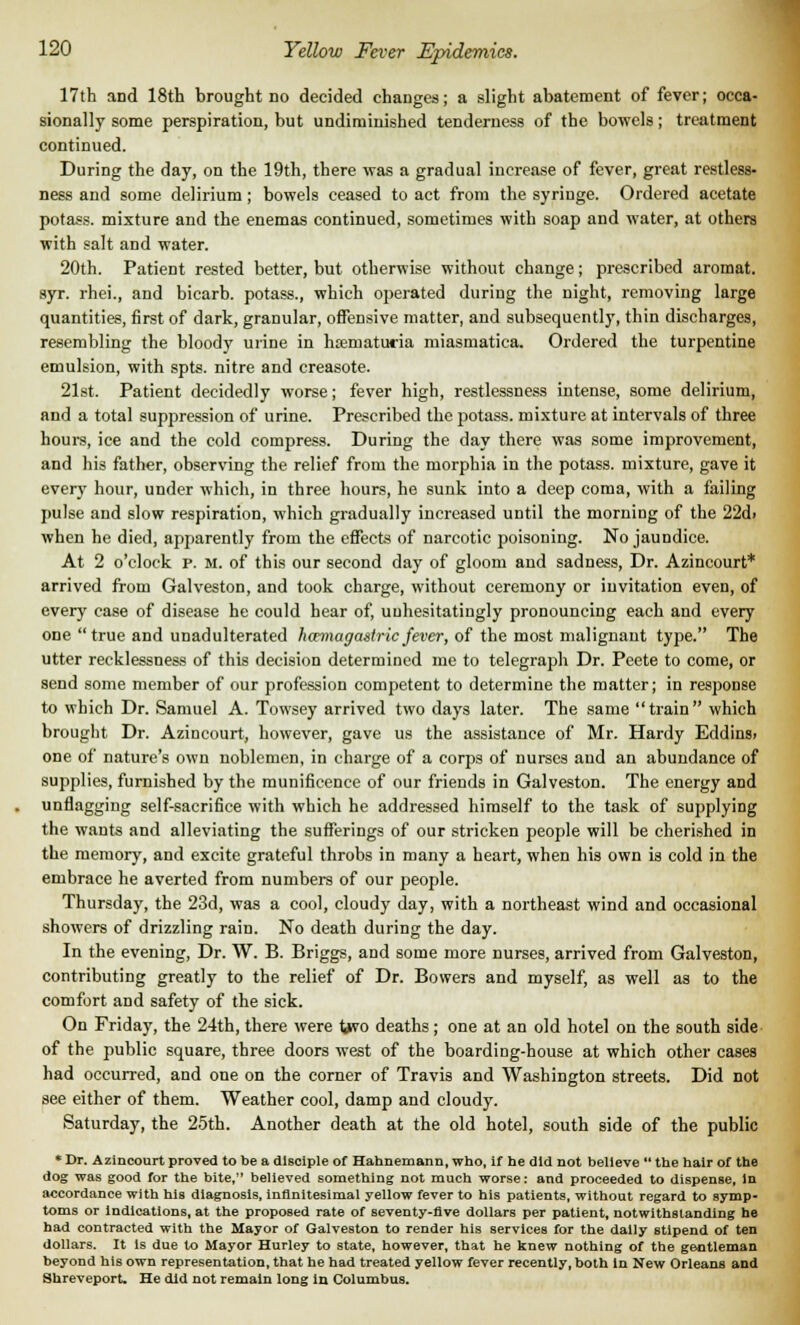 17th and 18th brought no decided changes; a slight abatement of fever; occa- sionally some perspiration, but undiminished tenderness of the bowels; treatment continued. During the day, on the 19th, there was a gradual increase of fever, great restless- ness and some delirium; bowels ceased to act from the syringe. Ordered acetate potass, mixture and the enemas continued, sometimes with soap and water, at others with salt and water. 20th. Patient rested better, but otherwise without change; prescribed aromat. 9yr. rhei., and bicarb, potass., which operated during the night, removing large quantities, first of dark, granular, offensive matter, and subsequently, thin discharges, resembling the bloody urine in hoeruatucia miasmatica. Ordered the turpentine emulsion, with spts. nitre and creasote. 21st. Patient decidedly worse; fever high, restlessness intense, some delirium, and a total suppression of urine. Prescribed the potass, mixture at intervals of three hours, ice and the cold compress. During the day there was some improvement, and his father, observing the relief from the morphia in the potass, mixture, gave it every hour, under which, in three hours, he sunk into a deep coma, with a failing pulse and slow respiration, which gradually increased until the morning of the 22d> when he died, apparently from the effects of narcotic poisoning. No jaundice. At 2 o'clock P. M. of this our second day of gloom and sadness, Dr. Azincourt* arrived from Galveston, and took charge, without ceremony or invitation even, of every case of disease he could hear of, unhesitatingly pronouncing each and every one true and unadulterated hamagastric fever, of the most malignant type. The utter recklessness of this decision determined me to telegraph Dr. Peete to come, or send some member of our profession competent to determine the matter; in response to which Dr. Samuel A. Towsey arrived two days later. The same train which brought Dr. Azincourt, however, gave us the assistance of Mr. Hardy Eddins> one of nature's own noblemen, in charge of a corps of nurses and an abundance of supplies, furnished by the munificence of our friends in Galveston. The energy and unflagging self-sacrifice with which he addressed himself to the task of supplying the wants and alleviating the sufferings of our stricken people will be cherished in the memory, and excite grateful throbs in many a heart, when his own is cold in the embrace he averted from numbers of our people. Thursday, the 23d, was a cool, cloudy day, with a northeast wind and occasional showers of drizzling rain. No death during the day. In the evening, Dr. W. B. Briggs, and some more nurses, arrived from Galveston, contributing greatly to the relief of Dr. Bowers and myself, as well as to the comfort and safety of the sick. On Friday, the 24th, there were two deaths; one at an old hotel on the south side of the public square, three doors west of the boarding-house at which other cases had occurred, and one on the corner of Travis and Washington streets. Did not see either of them. Weather cool, damp and cloudy. Saturday, the 25th. Another death at the old hotel, south side of the public * Dr. Azincourt proved to be a disciple of Hahnemann, who, if he did not believe the hair of the dog was good for the bite, believed something not much worse: and proceeded to dispense, In accordance with his diagnosis, infinitesimal yellow fever to his patients, without regard to symp- toms or indications, at the proposed rate of seventy-five dollars per patient, notwithstanding he had contracted with the Mayor of Galveston to render his services for the dally stipend of ten dollars. It Is due to Mayor Hurley to state, however, that he knew nothing of the gentleman beyond his own representation, that he had treated yellow fever recently, both in New Orleans and Shreveport. He did not remain long in Columbus.