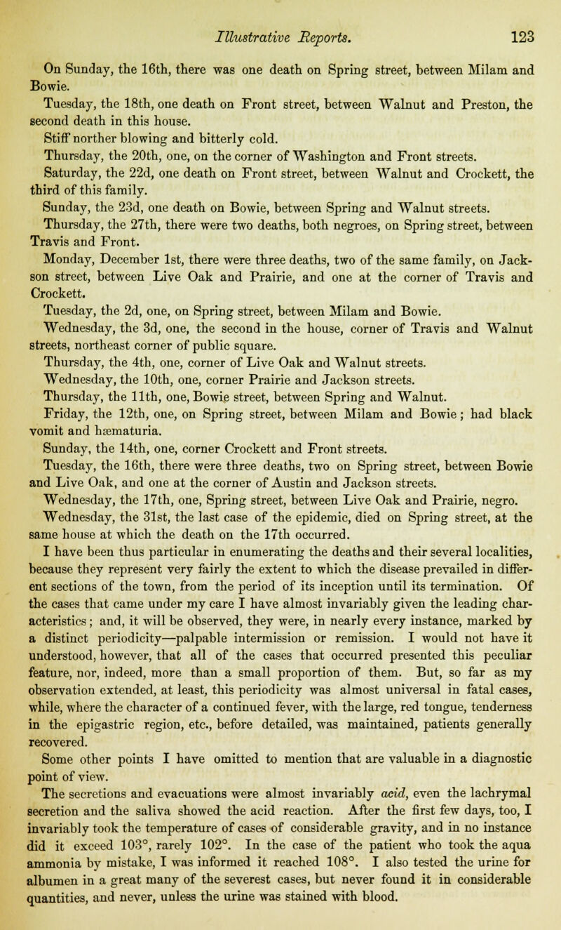 On Sunday, the 16th, there was one death on Spring street, between Milam and Bowie. Tuesday, the 18th, one death on Front street, between Walnut and Preston, the second death in this house. Stiff norther blowing and bitterly cold. Thursday, the 20th, one, on the corner of Washington and Front streets. Saturday, the 22d, one death on Front street, between Walnut and Crockett, the third of this family. Sunday, the 23d, one death on Bowie, between Spring and Walnut streets. Thursday, the 27th, there were two deaths, both negroes, on Spring street, between Travis and Front. Monday, December 1st, there were three deaths, two of the same family, on Jack- son street, between Live Oak and Prairie, and one at the corner of Travis and Crockett. Tuesday, the 2d, one, on Spring street, between Milam and Bowie. Wednesday, the 3d, one, the second in the house, corner of Travis and Walnut streets, northeast corner of public square. Thursday, the 4th, one, corner of Live Oak and Walnut streets. Wednesday, the 10th, one, corner Prairie and Jackson streets. Thursday, the 11th, one, Bowie street, between Spring and Walnut. Friday, the 12th, one, on Spring street, between Milam and Bowie; had black vomit and hsematuria. Sunday, the 14th, one, corner Crockett and Front streets. Tuesday, the 16th, there were three deaths, two on Spring street, between Bowie and Live Oak, and one at the corner of Austin and Jackson streets. Wednesday, the 17th, one, Spring street, between Live Oak and Prairie, negro. Wednesday, the 31st, the last case of the epidemic, died on Spring street, at the same house at which the death on the 17th occurred. I have been thus particular in enumerating the deaths and their several localities, because they represent very fairly the extent to which the disease prevailed in differ- ent sections of the town, from the period of its inception until its termination. Of the cases that came under my care I have almost invariably given the leading char- acteristics ; and, it will be observed, they were, in nearly every instance, marked by a distinct periodicity—palpable intermission or remission. I would not have it understood, however, that all of the cases that occurred presented this peculiar feature, nor, indeed, more than a small proportion of them. But, so far as my observation extended, at least, this periodicity was almost universal in fatal cases, while, where the character of a continued fever, with the large, red tongue, tenderness in the epigastric region, etc., before detailed, was maintained, patients generally recovered. Some other points I have omitted to mention that are valuable in a diagnostic point of view. The secretions and evacuations were almost invariably acid, even the lachrymal secretion and the saliva showed the acid reaction. After the first few days, too, I invariably took the temperature of cases of considerable gravity, and in no instance did it exceed 103°, rarely 102°. In the case of the patient who took the aqua ammonia by mistake, I was informed it reached 108°. I also tested the urine for albumen in a great many of the severest cases, but never found it in considerable quantities, and never, unless the urine was stained with blood.