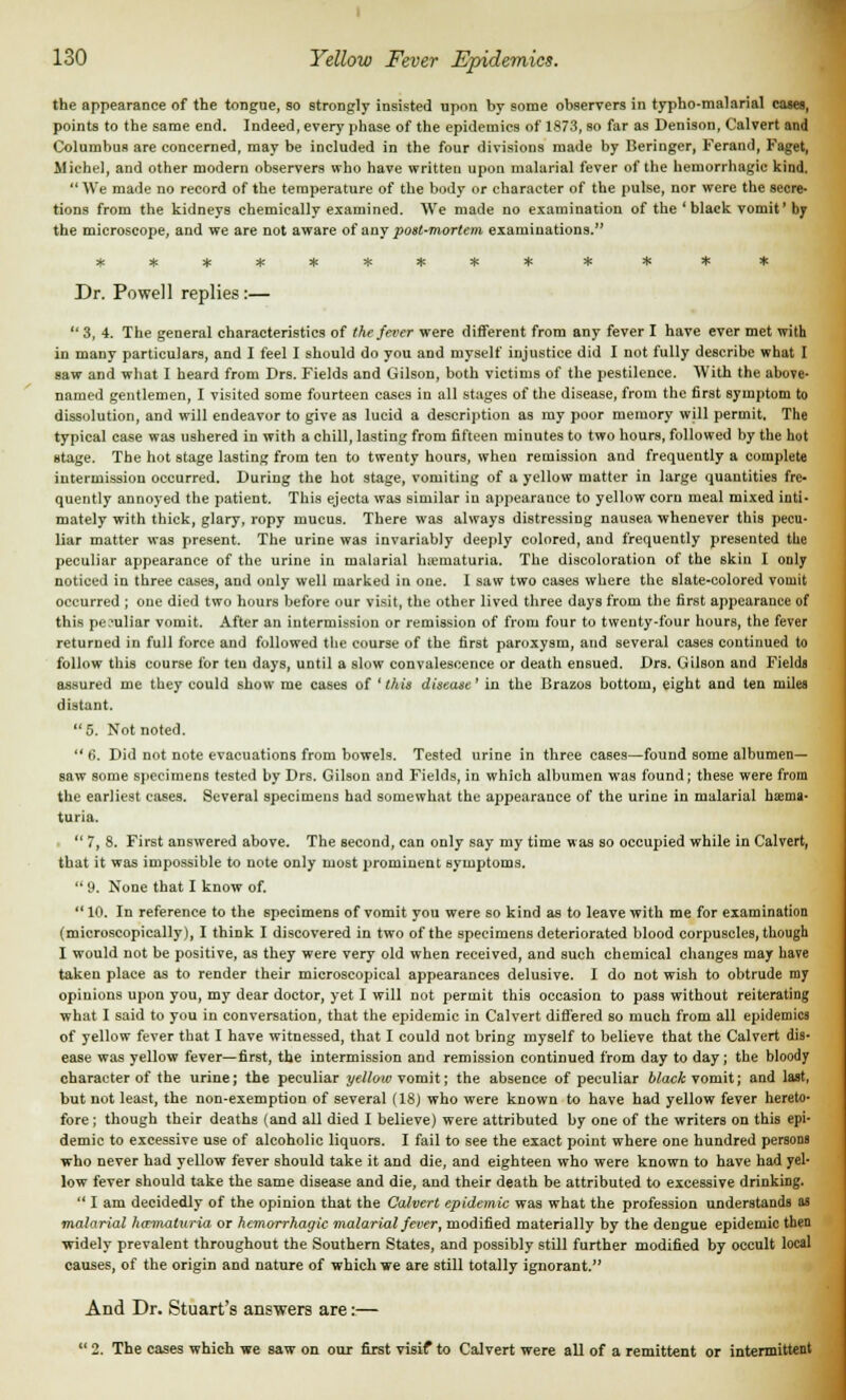 the appearance of the tongue, so strongly insisted upon by some observers in typho-malarial cases, points to the same end. Indeed, every phase of the epidemics of 1873, so far as Denison, Calvert and Columbus are concerned, may be included in the four divisions made by Beringer, Ferand, Faget, Michel, and other modern observers who have written upon malarial fever of the hemorrhagic kind. We made no record of the temperature of the body or character of the pulse, nor were the secre- tions from the kidneys chemically examined. We made no examination of the 'black vomit' by the microscope, and we are not aware of any post-mortem examinations. Dr. Powell replies:— 3, 4. The general characteristics of the fever were different from any fever I have ever met with in many particulars, and I feel I should do you and myself injustice did I not fully describe what I saw and what I heard from Drs. Fields and Gilson, both victims of the pestilence. With the above- named gentlemen, I visited some fourteen cases in all stages of the disease, from the first symptom to dissolution, and will endeavor to give as lucid a description as my poor memory will permit. The typical case was ushered in with a chill, lasting from fifteen minutes to two hours, followed by the hot stage. The hot stage lasting from ten to twenty hours, wheu remission and frequently a complete intermission occurred. During the hot stage, vomiting of a yellow matter in large quantities fre- quently annoyed the patient. This ejecta was similar in appearance to yellow corn meal mixed inti- mately with thick, glary, ropy mucus. There was always distressing nausea whenever this pecu- liar matter was present. The urine was invariably deeply colored, and frequently presented the peculiar appearance of the urine in malarial hematuria. The discoloration of the skin I ouly noticed in three cases, and only well marked in one. I saw two cases where the slate-colored vooiit occurred ; one died two hours before our visit, the other lived three days from the first appearance of this peculiar vomit. After an intermission or remission of from four to twenty-four hours, the fever returned in full force and followed the course of the first paroxysm, and several cases continued to follow this course for ten days, until a slow convalescence or death ensued. Drs. Gilson and Fields assured me they could show me cases of 'this disease' in the Brazos bottom, eight and ten miles distant. 5. Not noted. 6. Did not note evacuations from bowels. Tested urine in three cases—found some albumen- saw some specimens tested by Drs. Gilson and Fields, in which albumen was found; these were from the earliest eases. Several specimens had somewhat the appearance of the urine in malarial hema- turia. 7, 8. First answered above. The second, can only say my time was so occupied while in Calvert, that it was impossible to note only most prominent symptoms. 9. None that I know of. 10. In reference to the specimens of vomit you were so kind as to leave with me for examination (microscopically), I think I discovered in two of the specimens deteriorated blood corpuscles, though I would not be positive, as they were very old when received, and such chemical changes may have taken place as to render their microscopical appearances delusive. I do not wish to obtrude my opiuions upon you, my dear doctor, yet I will not permit this occasion to pass without reiterating what I said to you in conversation, that the epidemic in Calvert differed so much from all epidemics of yellow fever that I have witnessed, that I could not bring myself to believe that the Calvert dis- ease was yellow fever—first, the intermission and remission continued from day to day; the bloody character of the urine; the peculiar ye How vomit; the absence of peculiar black vomit; and last, but not least, the non-exemption of several (18) who were known to have had yellow fever hereto- fore; though their deaths (and all died I believe) were attributed by one of the writers on this epi- demic to excessive use of alcoholic liquors. I fail to see the exact point where one hundred persons who never had yellow fever should take it and die, and eighteen who were known to have had yel- low fever should take the same disease and die, and their death be attributed to excessive drinking. I am decidedly of the opinion that the Calvert epidemic was what the profession understands as malarial harmaturia or hemorrhagic malarial fever, modified materially by the dengue epidemic then ■widely prevalent throughout the Southern States, and possibly still further modified by occult local causes, of the origin and nature of which we are still totally ignorant. And Dr. Stuart's answers are:— 2. The cases which we saw on our first visif to Calvert were all of a remittent or intermittent