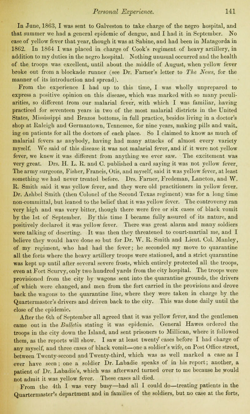 In June, 1863, I was sent to Galveston to take charge of the negro hospital, and that summer we had a general epidemic of dengue, and I had it in September. No case of yellow fever that year, though it was at Sabine, and had been in Matagorda in 1862. In 1864 I was placed in charge of Cook's regiment of heavy artillery, in addition to my duties in the negro hospital. Nothing unusual occurred and the health of the troops was excellent, until about the middle of August, when yellow fever broke out from a blockade runner (see Dr. Farner's letter to The Neivs, for the manner of its introduction and spread). From the experience I had up to this time, I was wholly unprepared to express a positive opinion on this disease, which was marked with so many peculi- arities, so different irom our malarial fever, with which I was familiar, having practiced for seventeen years in two of the most malarial districts in the United States, Mississippi and Brazos bottoms, in full practice, besides living in a doctor's shop at Raleigh and Germantown, Tennessee, for nine years, making pills and wait, ing on patients for all the doctors of each place. So I claimed to know as much of malarial fevers as anybody, having had many attacks of almost every variety myself. We said of this disease it was not malarial fever, and if it were not yellow fever, we knew it was different from anything we ever saw. The excitement was very great. Drs. H. L. R. and C. published a card saying it was not yellow fever. The army surgeons, Fisher, Francis, Otis, and myself, said it was yellow fever, at least something we had never treated before. Drs. Farner, Fredeman, Lancton, and W. R. Smith said it was yellow fever, and they were old practitioners in yellow fever. Dr. Ashbel Smith (then Colonel of the Second Texas regiment) was for a long time non-committal, but leaned to the belief that it was yellow fever. The controversy ran very high and was very bitter, though there were five or six cases of black vomit by the 1st of September. By this time I became fully assured of its nature, and positively declared it was yellow fever. There was great alarm and many soldiers were talking of deserting. It was then they threatened to court-martial me, and I believe they would have done so but for Dr. W. R. Smith and Lieut. Col. Mauley, of my regiment, who had had the fever; he seconded my move to quarantine all the forts where the heavy artillery troops were stationed, and a strict quarantine was kept up until after several severe frosts, which entirely protected all the troops, even at Fort Scurvy, only two hundred yards from the city hospital. The troops were provisioned from the city by wagons sent into the quarantine grounds, the drivers of which were changed, and men from the fort carried in the provisions and drove back the wagons to the quarantine line, where they were taken in charge by the Quartermaster's drivers and driven back to the city. This was done daily until the close of the epidemic. After the 6th of September all agreed that it was yellow fever, and the gentlemen came out in the Bulletin stating it was epidemic. General Hawes ordered the troops in the city down the Island, and sent prisoners to Millican, where it followed them, as the reports will show. I saw at least twenty cases before I had charge of any myself, and three cases of black vomit—one a soldier's wife, on Post Office street, between Twenty-second and Twenty-third, which was as well marked a case as I ever have seen ; one a soldier Dr. Labadie speaks of in his report; another, a patient of Dr. Labadie's, which was afterward turned over to me because he would not admit it was yellow fever. These cases all died. From the 4th I was very busy—had all I could do—treating patients in the Quartermaster's department and in families of the soldiers, but no case at the forts,