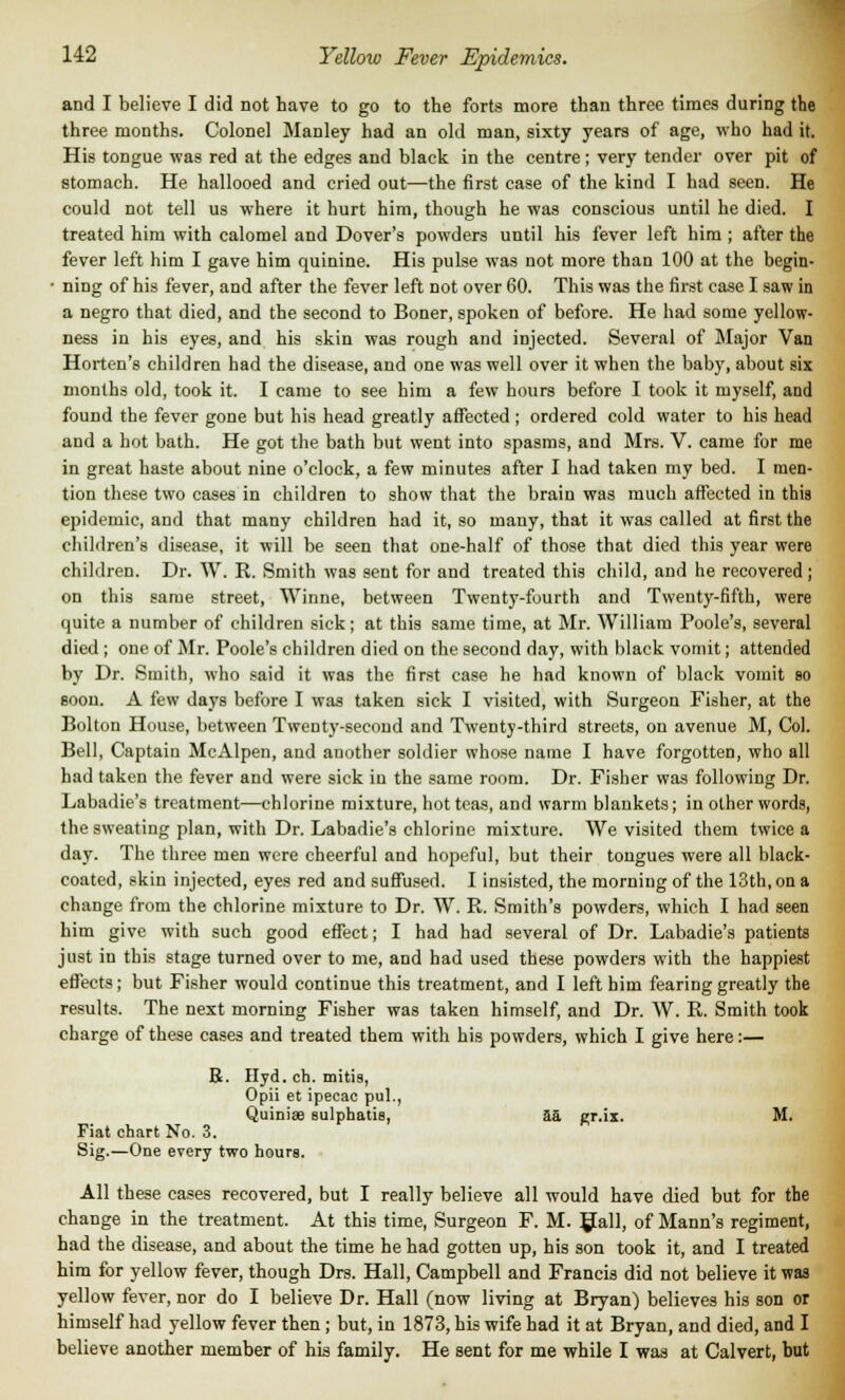 and I believe I did not have to go to the forts more than three times during the three months. Colonel Manley had an old man, sixty years of age, who had it. His tongue was red at the edges and black in the centre; very tender over pit of stomach. He hallooed and cried out—the first case of the kind I had seen. He could not tell us where it hurt him, though he was conscious until he died. I treated him with calomel and Dover's powders until his fever left him ; after the fever left him I gave him quinine. His pulse was not more than 100 at the begin- • ning of his fever, and after the fever left not over 60. This was the first case I saw in a negro that died, and the second to Boner, spoken of before. He had some yellow- ness in his eyes, and his skin was rough and injected. Several of Major Van Horten's children had the disease, and one was well over it when the baby, about six months old, took it. I came to see him a few hours before I took it myself, and found the fever gone but his head greatly affected ; ordered cold water to his head and a hot bath. He got the bath but went into spasms, and Mrs. V. came for me in great haste about nine o'clock, a few minutes after I had taken my bed. I men- tion these two cases in children to show that the brain was much affected in this epidemic, and that many children had it, so many, that it was called at first the children's disease, it will be seen that one-half of those that died this year were children. Dr. W. R. Smith was sent for and treated this child, and he recovered ; on this same street, Winne, between Twenty-fourth and Twenty-fifth, were quite a number of children sick; at this same time, at Mr. William Poole's, several died ; one of Mr. Poole's children died on the second day, with black vomit; attended by Dr. Smith, who said it was the first case he had known of black vomit 80 soon. A few days before I was taken sick I visited, with Surgeon Fisher, at the Bolton House, between Twenty-second and Twenty-third streets, on avenue M, Col. Bell, Captain McAlpen, and another soldier whose name I have forgotten, who all had taken the fever and were sick in the same room. Dr. Fisher was following Dr. Labadie's treatment—chlorine mixture, hot teas, and warm blankets; in other words, the sweating plan, with Dr. Labadie's chlorine mixture. We visited them twice a day. The three men were cheerful and hopeful, but their tongues were all black- coated, skin injected, eyes red and suffused. I insisted, the morning of the 13th, on a change from the chlorine mixture to Dr. W. R. Smith's powders, which I had seen him give with such good effect; I had had several of Dr. Labadie's patients just in this stage turned over to me, and had used these powders with the happiest effects; but Fisher would continue this treatment, and I left him fearing greatly the results. The next morning Fisher was taken himself, and Dr. W. R. Smith took charge of these cases and treated them with his powders, which I give here:— R. Hyd. ch. mitis, Opii et ipecac pul., Quiniae sulphatis, aa er.ix. M. Fiat chart No. 3. Sig.—One every two hours. All these cases recovered, but I really believe all would have died but for the change in the treatment. At this time, Surgeon F. M. Hall, of Mann's regiment, had the disease, and about the time he had gotten up, his son took it, and I treated him for yellow fever, though Drs. Hall, Campbell and Francis did not believe it was yellow fever, nor do I believe Dr. Hall (now living at Bryan) believes his son or himself had yellow fever then ; but, in 1873, his wife had it at Bryan, and died, and I believe another member of his family. He sent for me while I was at Calvert, but