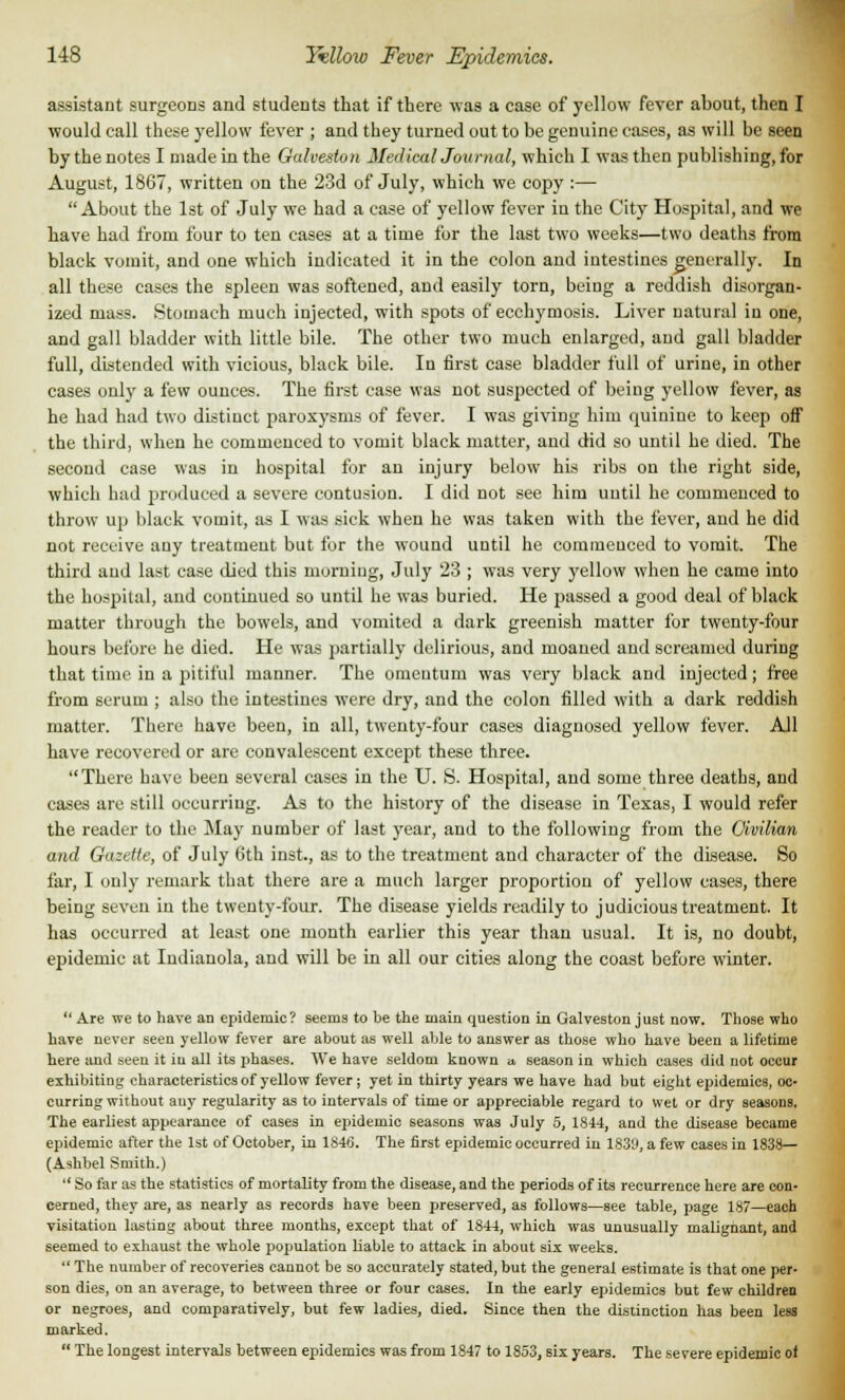 assistant surgeons and students that if there was a case of yellow fever about, then I would call these yellow fever ; and they turned out to be genuine cases, as will be seen by the notes I made in the Galveston Medical Journal, which I was then publishing, for August, 1867, written on the 23d of July, which we copy :— About the 1st of July we had a case of yellow fever iu the City Hospital, and we have had from four to ten cases at a time for the last two weeks—two deaths from black vomit, and one which indicated it in the colon and intestines generally. In all these cases the spleen was softened, and easily torn, being a reddish disorgan- ized mass. Stomach much injected, with spots of ecchymosis. Liver natural iu one, and gall bladder with little bile. The other two much enlarged, and gall bladder full, distended with vicious, black bile. Iu first case bladder full of urine, in other cases only a few ounces. The first case was not suspected of being yellow fever, as he had had two distinct paroxysms of fever. I was giving him quinine to keep off the third, when he commenced to vomit black matter, and did so until he died. The second case was iu hospital for an injury below his ribs on the right side, which had produced a severe contusion. I did not see him until he commenced to throw up black vomit, as I was sick when he was taken with the fever, and he did not receive any treatment but for the wound until he commcuced to vomit. The third and last case died this morniug, July 23 ; was very yellow when he came into the hospital, and continued so until he was buried. He passed a good deal of black matter through the bowels, and vomited a dark greenish matter for twenty-four hours before he died. He was partially delirious, and moaued aud screamed during that time in a pitiful manner. The omeutum was very black and injected; free from serum ; also the intestines were dry, and the colon filled with a dark reddish matter. There have been, in all, twenty-four cases diagnosed yellow fever. All have recovered or are convalescent except these three. There have been several cases in the U. S. Hospital, and some three deaths, and cases are still occurring. As to the history of the disease in Texas, I would refer the reader to the May number of last year, and to the following from the Civilian and Gazette, of July Oth inst., as to the treatment and character of the disease. So far, I only remark that there are a much larger proportion of yellow cases, there being seven in the twenty-four. The disease yields readily to judicious treatment. It has occurred at least one month earlier this year than usual. It is, no doubt, epidemic at Iudianola, and will be in all our cities along the coast before winter. Are we to have an epidemic? seems to be the main question in Galveston just now. Those who have never seen yellow fever are about as well able to answer as those who have been a lifetime here and seen it iu all its phases. We have seldom known a, season in which cases did not occur exhibiting characteristics of yellow fever; yet in thirty years we have had but eight epidemics, oc- curring without auy regularity as to intervals of time or appreciable regard to wet or dry seasons. The earliest appearance of cases in epidemic seasons was July 5, 1844, and the disease became epidemic after the 1st of October, in 1846. The first epidemic occurred in 1839, a few cases in 1838— (Ashbel Smith.) So far as the statistics of mortality from the disease, and the periods of its recurrence here are con- cerned, they are, as nearly as records have been preserved, as follows—see table, page 187—each visitation lasting about three months, except that of 1844, which was unusually malignant, and seemed to exhaust the whole population liable to attack in about six weeks. The number of recoveries cannot be so accurately stated, but the general estimate is that one per- son dies, on an average, to between three or four cases. In the early epidemics but few children or negroes, and comparatively, but few ladies, died. Since then the distinction has been less marked. The longest intervals between epidemics was from 1847 to 1853, six years. The severe epidemic of