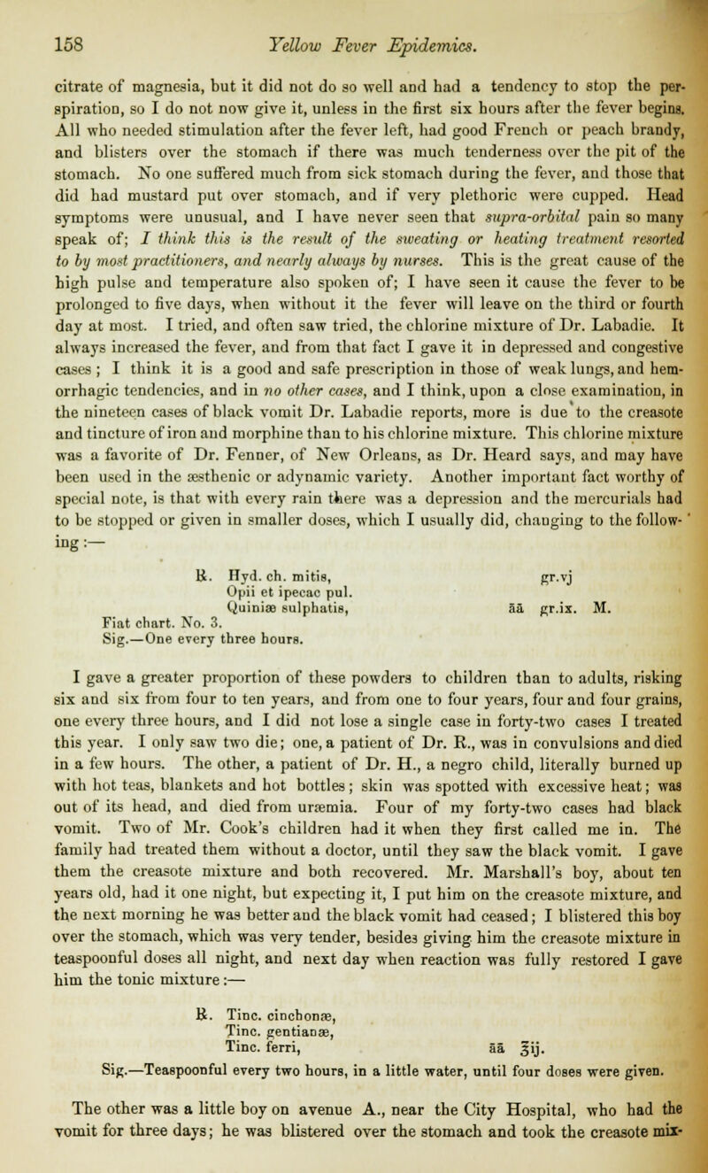 citrate of magnesia, but it did not do so well and had a tendency to stop the per- spiration, so I do not now give it, unless in the first six hours after the fever begins. All who needed stimulation after the fever left, had good French or peach brandy, and blisters over the stomach if there was much tenderness over the pit of the stomach. No one suffered much from sick stomach during the fever, and those that did had mustard put over stomach, and if very plethoric were cupped. Head symptoms were unusual, and I have never seen that supra-orbital pain so many speak of; I think this is the result of the sweating or heating treatment resorted to by most practitioners, and nearly always by nurses. This is the great cause of the high pulse and temperature also spoken of; I have seen it cause the fever to be prolonged to five days, when without it the fever will leave on the third or fourth day at most. I tried, and often saw tried, the chlorine mixture of Dr. Labadie. It always increased the fever, and from that fact I gave it in depressed and congestive cases ; I think it is a good and safe prescription in those of weak lungs, and hem- orrhagic tendencies, and in no other cases, and I think, upon a close examination, in the nineteen cases of black vomit Dr. Labadie reports, more is due to the creasote and tincture of iron and morphine than to his chlorine mixture. This chlorine mixture was a favorite of Dr. Fenner, of New Orleans, as Dr. Heard says, and may have been used in the sesthenic or adynamic variety. Another important fact worthy of special note, is that with every rain there was a depression and the mercurials had to be stopped or given in smaller doses, which I usually did, changing to the follow-' ing:— B. Hyd. ch. mitis, gr-vj Opii et ipecac pul. Quiniae sulphatis, 5a gr.ix. M. Fiat chart. No. 3. Sig.—One every three hours. I gave a greater proportion of these powders to children than to adults, risking six and six from four to ten years, and from one to four years, four and four grains, one every three hours, and I did not lose a single case in forty-two cases I treated this year. I only saw two die; one, a patient of Dr. R., was in convulsions and died in a few hours. The other, a patient of Dr. H., a negro child, literally burned up with hot teas, blankets and hot bottles; skin was spotted with excessive heat; was out of its head, and died from uraemia. Four of my forty-two cases had black vomit. Two of Mr. Cook's children had it when they first called me in. The family had treated them without a doctor, until they saw the black vomit. I gave them the creasote mixture and both recovered. Mr. Marshall's boy, about ten years old, had it one night, but expecting it, I put him on the creasote mixture, and the next morning he was better and the black vomit had ceased; I blistered this boy over the stomach, which was very tender, besides giving him the creasote mixture in teaspoonful doses all night, and next day when reaction was fully restored I gave him the tonic mixture :— B. Tine, cinchonas, Tine, gentianae, Tine, ferri, 55. §ij. Sig.—Teaspoonful every two hours, in a little water, until four doses were given. The other was a little boy on avenue A., near the City Hospital, who had the vomit for three days; he was blistered over the stomach and took the creasote mix-