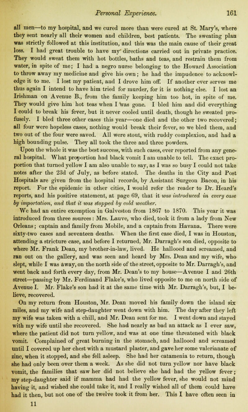 all men—to my hospital, and we cured more than were cured at St. Mary's, where they sent nearly all their women and children, best patients. The sweating plan was strictly followed at this institution, and this was the main cause of their great loss. I had great trouble to have my directions carried out in private practice. They would sweat them with hot bottles, baths and teas, and restrain them from water, in spite of me; I had a negro nurse belonging to the Howard Association to throw away my medicine and give his own; he had the impudence to acknowl- edge it to me. I lost my patient, and I drove him off. If another ever serves me thus again I intend to have him tried for murder, for it is nothing else. I lost an Irishman on Avenue B., from the family keeping him too hot, in spite of me. They would give him hot teas when I was gone. I bled him and did everything I could to break his fever, but it never cooled until death, though he sweated pro- fusely. I bled three other cases this year—one died and the other two recovered; all four were hopeless cases, nothing would break their fever, so we bled them, and two out of the four were saved. All were stout, with ruddy complexion, and had a high bounding pulse. They all took the three and three powders. Upon the whole it was the best success, with such cases, ever reported from any gene- ral hospital. What proportion had black vomit I am unable to tell. The exact pro- portion that turned yellow I am also unable to say, as I was so busy I could not take notes after the 23d of July, as before stated. The deaths in the City and Post Hospitals are given from the hospital records, by Assistant Surgeon Bacon, in his report. For the epidemic in other cities, I would refer the reader to Dr. Heard's reports, and his positive statement, at page 69, that it was introduced in every case by importation, and that it was stopped by cold weather. We had an entire exemption in Galveston from 1867 to 1870. This year it was introduced from three sources: Mrs. Lauve, who died, took it from a lady from New Orleans ; captain and family from Mobile, and a captain from Havana. There were sixty-two cases and seventeen deaths. When the first case died, I was in Houston, attending a stricture case, and before I returned, Mr. Darragh's son died, opposite to where Mr. Frank Dean, my brother-in-law, lived. He hallooed and screamed, and ran out on the gallery, and was seen and heard by Mrs. Dean and my wife, who slept, while I was away, on the north side of the street, opposite to Mr. Darragh's, and went back and forth every day, from Mr. Dean's to my house—Avenue I and 26th street—passing by Mr. Ferdinand Flake's, who lived opposite to me on north side of Avenue I. Mr. Flake's son had it at the same time with Mr. Darragh's, but, I be- lieve, recovered. On my return from Houston, Mr. Dean moved his family down the island six miles, and my wife and step-daughter went down with him. The day after they left my wife was taken with a chill, and Mr. Dean sent for me. I went down and stayed with my wife until she recovered. She had nearly as bad an attack as I ever saw, where the patient did not turn yellow, and was at one time threatened with black vomit. Complained of great burning in the stomach, and hallooed and screamed until I covered up her chest with a mustard plaster, and gave her some valerianate of zinc, when it stopped, and she fell asleep. She had her catamenia to return, though she had only been over them a week. As she did not turn yellow nor have black vomit, the families that saw her did not believe she had had the yellow fever ; my step-daughter said if mamma had had the yellow fever, she would not mind having it, and wished she could take it, and I really wished all of them could have had it then, but not one of the twelve took it from her. This I have often seen in 11