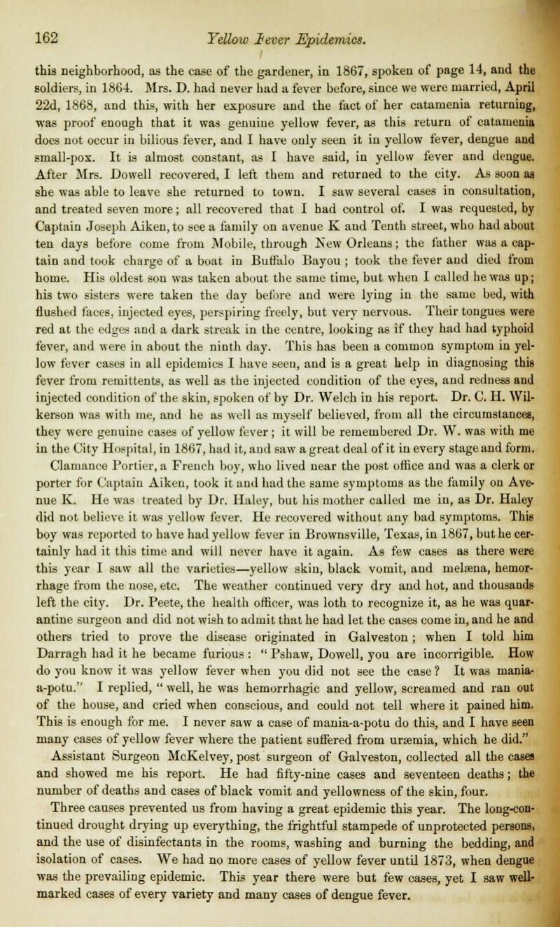 this neighborhood, as the case of the gardener, in 1867, spoken of page 14, and the soldiers, in 1864. Mrs. D. had never had a fever before, since we were married, April 22d, 1868, and this, with her exposure and the fact of her catamenia returning, was proof enough that it was genuine yellow fever, as this return of catamenia does not occur in bilious fever, and I have only seen it in yellow fever, dengue and small-pox. It is almost constant, as I have said, in yellow fever and dengue. After Mrs. Dowell recovered, I left them and returned to the city. As soon as she was able to leave she returned to town. I saw several cases in consultation, and treated seven more; all recovered that I had control of. I was requested, by Captain Joseph Aiken, to see a family on avenue K and Tenth street, who had about ten days before come from Mobile, through New Orleans; the lather was a cap- tain and took charge of a boat in Buffalo Bayou ; took the fever and died from home. His oldest son was taken about the same time, but when I called he was up; his two sisters were taken the day before and were lying in the same bed, with flushed faces, injected eyes, perspiring freely, but very nervous. Their tongues were red at the edges and a dark streak in the centre, looking as if they had had typhoid fever, and were in about the ninth day. This has been a common symptom in yel- low fever cases in all epidemics I have seen, and is a great help in diagnosiug this fever from remittents, as well as the injected condition of the eyes, and redness and injected condition of the skin, spoken of by Dr. Welch in his report. Dr. C. H. Wil- kerson was with me, and he as well as myself believed, from all the circumstances, they were genuine cases of yellow fever; it will be remembered Dr. W. was with me in the City Hospital, in 1867, had it, and saw a great deal of it in every stage and form. Clamance Portier, a French boy, who lived near the post office and was a clerk or porter lor Captain Aiken, took it and had the same symptoms as the family on Ave- nue K. He was treated by Dr. Haley, but his mother called me in, as Dr. Haley did not believe it was yellow fever. He recovered without any bad symptoms. This boy was reported to have had yellow fever in Brownsville, Texas, in 1867, but he cer- tainly had it this time and will never have it again. As few cases as there were this year I saw all the varieties—yellow skin, black vomit, and melsena, hemor- rhage from the nose, etc. The weather continued very dry and hot, and thousands left the city. Dr. Peete, the health officer, was loth to recognize it, as he was quar- antine surgeon and did not wish to admit that he had let the cases come in, and he and others tried to prove the disease originated in Galveston; when I told him Darragh had it he became furious : Pshaw, Dowell, you are incorrigible. How do you know it was yellow fever when you did not see the case ? It was mania- a-potu. I replied, well, he was hemorrhagic and yellow, screamed and ran out of the house, and cried when conscious, and could not tell where it pained him. This is enough for me. I never saw a case of mania-a-potu do this, and I have seen many cases of yellow fever where the patient suffered from ursemia, which he did. Assistant Surgeon McKelvey, post surgeon of Galveston, collected all the cases and showed me his report. He had fifty-nine cases and seventeen deaths; the number of deaths and cases of black vomit and yellowness of the skin, four. Three causes prevented us from having a great epidemic this year. The long-con- tinued drought drying up everything, the frightful stampede of unprotected persons, and the use of disinfectants in the rooms, washing and burning the bedding, and isolation of cases. We had no more cases of yellow fever untd 1873, when dengue was the prevailing epidemic. This year there were but few cases, yet I saw well- marked cases of every variety and many cases of dengue fever.