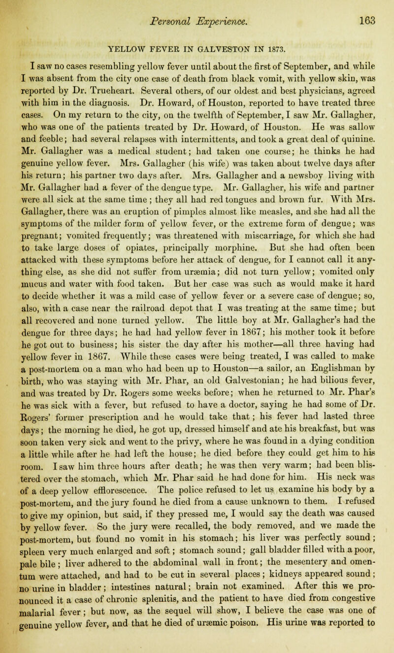 YELLOW FEVER IN GALVESTON IN 1873. I saw no cases resembling yellow fever until about the first of September, and while I was absent from the city one case of death from black vomit, with yellow skin, was reported by Dr. Trueheart. Several others, of our oldest and best physicians, agreed with him in the diagnosis. Dr. Howard, of Houston, reported to have treated three cases. On my return to the city, on the twelfth of September, I saw Mr. Gallagher, who was one of the patients treated by Dr. Howard, of Houston. He was sallow and feeble; had several relapses with intermittents, and took a great deal of quinine. Mr. Gallagher was a medical student; had taken one course; he thinks he had genuine yellow fever. Mrs. Gallagher (his wife) was taken about twelve days after his return; his partner two days after. Mrs. Gallagher and a newsboy living with Mr. Gallagher had a fever of the dengue type. Mr. Gallagher, his wife and partner were all sick at the same time ; they all had red tongues and brown fur. With Mrs. Gallagher, there was an eruption of pimples almost like measles, and she had all the symptoms of the milder form of yellow fever, or the extreme form of dengue; was pregnant; vomited frequently; was threatened with miscarriage, for which she had to take large doses of opiates, principally morphine. But she had often been attacked with these symptoms before her attack of dengue, for I cannot call it any- thing else, as she did not suffer from uraemia; did not turn yellow; vomited only mucus and water with food taken. But her case was such as would make it hard to decide whether it was a mild case of yellow fever or a severe case of dengue; so, also, with a case near the railroad depot that I was treating at the same time; but all recovered and none turned yellow. The little boy at Mr. Gallagher's had the dengue for three days; he had had yellow fever in 1867; his mother took it before he got out to business; his sister the day after his mother—all three having had yellow fever in 1867. While these cases were being treated, I was called to make a post-mortem on a man who had been up to Houston—a sailor, an Englishman by birth, who was staying with Mr. Phar, an old Galvestonian; he had bilious fever, and was treated by Dr. Rogers some weeks before; when he returned to Mr. Phar's he was sick with a fever, but refused to have a doctor, saying he had some of Dr. Rogers' former prescription and he would take that; his fever had lasted three days; the morning he died, he got up, dressed himself and ate his breakfast, but was soon taken very sick and went to the privy, where he was found in a dying condition a little while after he had left the house; he died before they could get him to his room. I saw him three hours after death; he was then very warm; had been blis- tered over the stomach, which Mr. Phar said he had done for him. His neck was of a deep yellow efflorescence. The police refused to let us examine his body by a post-mortem, and the jury found he died from a cause unknown to them. I refused to give my opinion, but said, if they pressed me, I would say the death was caused by yellow fever. So the jury were recalled, the body removed, and we made the post-mortem, but found no vomit in his stomach; his liver was perfectly sound ; spleen very much enlarged and soft; stomach sound; gall bladder filled with a poor, pale bile ; liver adhered to the abdominal wall in front; the mesentery and omen- tum were attached, and had to be cut in several places ; kidneys appeared sound ; no urine in bladder; intestines natural; brain not examined. After this we pro- nounced it a case of chronic splenitis, and the patient to have died from congestive malarial fever; but now, as the sequel will show, I believe the case was one of genuine yellow fever, and that he died of ursemic poison. His urine was reported to