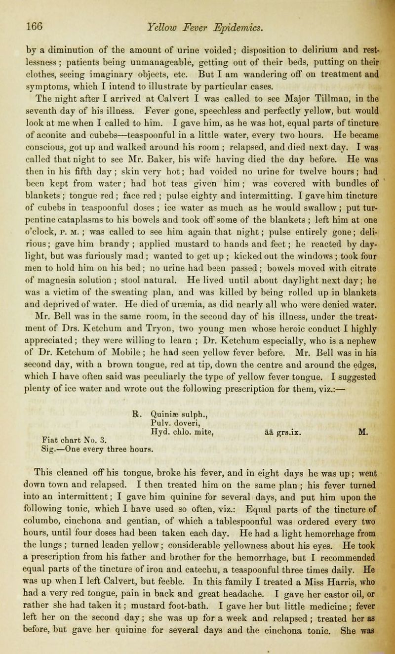 by a diminution of the amount of urine voided ; disposition to delirium and rest- lessness ; patients being unmanageable, getting out of their beds, putting on their clothes, seeing imaginary objects, etc. But I am wandering off on treatment and symptoms, which I intend to illustrate by particular cases. The night after I arrived at Calvert I was called to see Major Tillman, in the seventh day of his illness. Fever gone, speechless and perfectly yellow, but would look at me when I called to him. I gave him, as he was hot, equal parts of tincture of aconite and cubebs—teaspoonful in a little water, every two hours. He became conscious, got up and walked around his room ; relapsed, and died next day. I was called that night to see Mr. Baker, his wife having died the day before. He was then in his fifth day ; skin very hot; had voided no urine for twelve hours ; had been kept from water; had hot teas given him ; was covered with bundles of blankets ; tongue red ; face red ; pulse eighty and intermitting. I gave him tincture of cubebs in teaspoonful doses ; ice water as much as he would swallow ; put tur- pentine cataplasms to his bowels and took off some of the blankets ; left him at one o'clock, p. m. ; was called to see him again that night; pulse entirely gone; deli- rious ; gave him brandy ; applied mustard to hands and feet; he reacted by day- light, but was furiously mad ; wanted to get up ; kicked out the windows ; took four men to hold him on his bed; no urine had been passed; bowels moved with citrate of magnesia solution ; stool natural. He lived until about daylight next day; he was a victim of the sweating plan, and was killed by being rolled up in blankets and deprived of water. He died of uraemia, as did nearly all who were denied water. Mr. Bell was in the same room, in the second day of his illness, under the treat- ment of Drs. Ketchum and Tryon, two young men whose heroic conduct I highly appreciated; they were willing to learn ; Dr. Ketchum especially, who is a nephew of Dr. Ketchum of Mobile ; he had seen yellow fever before. Mr. Bell was in his second day, with a brown tongue, red at tip, down the centre and around the edges, which I have often said was peculiarly the type of yellow fever tongue. I suggested plenty of ice water and wrote out the following prescription for them, viz.:— K. Fiat chart No. 3. Sig.—One every three hours. Quinise sulph., Pulv. doveri, Hyd. chlo. mite, aa grs.ix. M. This cleaned off his tongue, broke his fever, and in eight days he was up; went down town and relapsed. I then treated him on the same plan ; his fever turned into an intermittent; I gave him quinine for several days, and put him upon the following tonic, which I have used so often, viz.: Equal parts of the tincture of colutnbo, cinchona and gentian, of which a tablespoonful was ordered every two hours, until four doses had been taken each day. He had a light hemorrhage from the lungs ; turned leaden yellow; considerable yellowness about his eyes. He took a prescription from his father and brother for the hemorrhage, but I recommended equal parts of the tincture of iron and catechu, a teaspoonful three times daily. He was up when I left Calvert, but feeble. In this family I treated a Miss Harris, who had a very red tongue, pain in back and great headache. I gave her castor oil, or rather she had taken it; mustard foot-bath. I gave her but little medicine; fever left her on the second day; she was up for a week and relapsed; treated her as before, but gave her quinine for several days and the cinchona tonic. She was