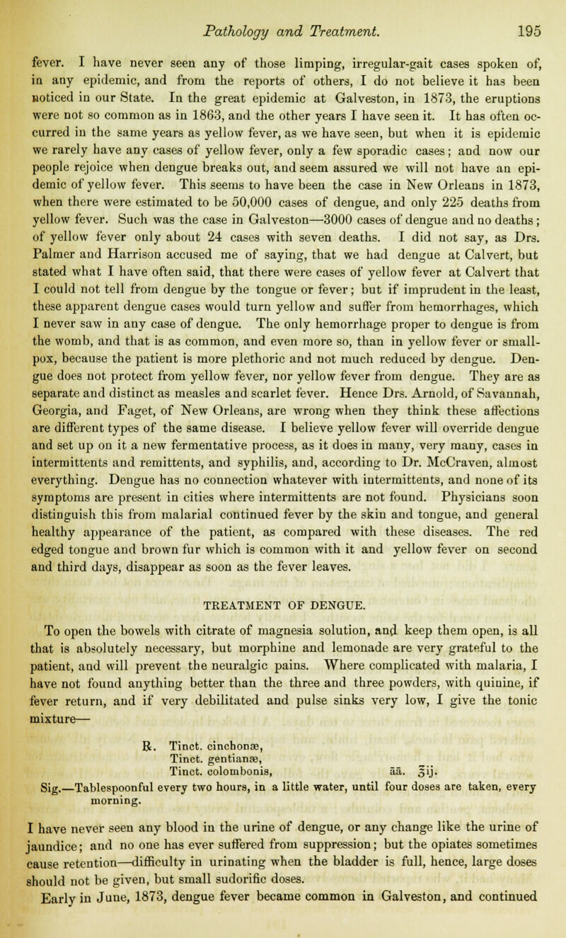 fever. I have never seen any of those limping, irregular-gait cases spoken of, in any epidemic, and from the reports of others, I do not believe it has been noticed in our State. In the great epidemic at Galveston, in 1873, the eruptions were not so common as in 1863, and the other years I have seen it. It has often oc- curred in the same years as yellow fever, as we have seen, but when it is epidemic we rarely have any cases of yellow fever, only a few sporadic cases; and now our people rejoice when dengue breaks out, and seem assured we will not have an epi- demic of yellow fever. This seems to have been the case in New Orleans in 1873, when there were estimated to be 50,000 cases of dengue, and only 225 deaths from yellow fever. Such was the case in Galveston—3000 cases of dengue and no deaths ; of yellow fever only about 24 cases with seven deaths. I did not say, as Drs. Palmer and Harrison accused me of saying, that we had dengue at Calvert, but stated what I have often said, that there were eases of yellow fever at Calvert that I could not tell from dengue by the tongue or fever; but if imprudent in the least, these apparent dengue cases would turn yellow and suffer from hemorrhages, which I never saw in any case of dengue. The only hemorrhage proper to dengue is from the womb, and that is as common, and even more so, than in yellow fever or small- pox, because the patient is more plethoric and not much reduced by dengue. Den- gue does not protect from yellow fever, nor yellow fever from dengue. They are as separate and distinct as measles and scarlet fever. Hence Drs. Arnold, of Savannah, Georgia, and Faget, of New Orleans, are wrong when they think these affections are different types of the same disease. I believe yellow fever will override dengue and set up on it a new fermentative process, as it does in many, very many, cases in intermittents and remittents, and syphilis, and, according to Dr. McCraven, almost everything. Dengue has no connection whatever with intermittents, and none of its symptoms are present in cities where intermittents are not found. Physicians soon distinguish this from malarial continued fever by the skin and tongue, and general healthy appearance of the patient, as compared with these diseases. The red edged tongue and brown fur which is common with it and yellow fever on second and third days, disappear as soon as the fever leaves. TREATMENT OF DENGUE. To open the bowels with citrate of magnesia solution, and keep them open, is all that is absolutely necessary, but morphine and lemonade are very grateful to the patient, and will prevent the neuralgic pains. Where complicated with malaria, I have not found anything better than the three and three powders, with quiuine, if fever return, and if very debilitated and pulse sinks very low, I give the tonic mixture— R. Tinct. cinchonae, Tinct. gentianas, Tinct. colombonis, aa. gij. Sig. Tablespoonful every two hours, in a little water, until four doses are taken, every morning. I have never seen any blood in the urine of dengue, or any change like the urine of jaundice; and no one has ever suffered from suppression; but the opiates sometimes cause retention—difficulty in urinating when the bladder is full, hence, large doses should not be given, but small sudorific doses. Early in June, 1873, dengue fever became common in Galveston, and continued