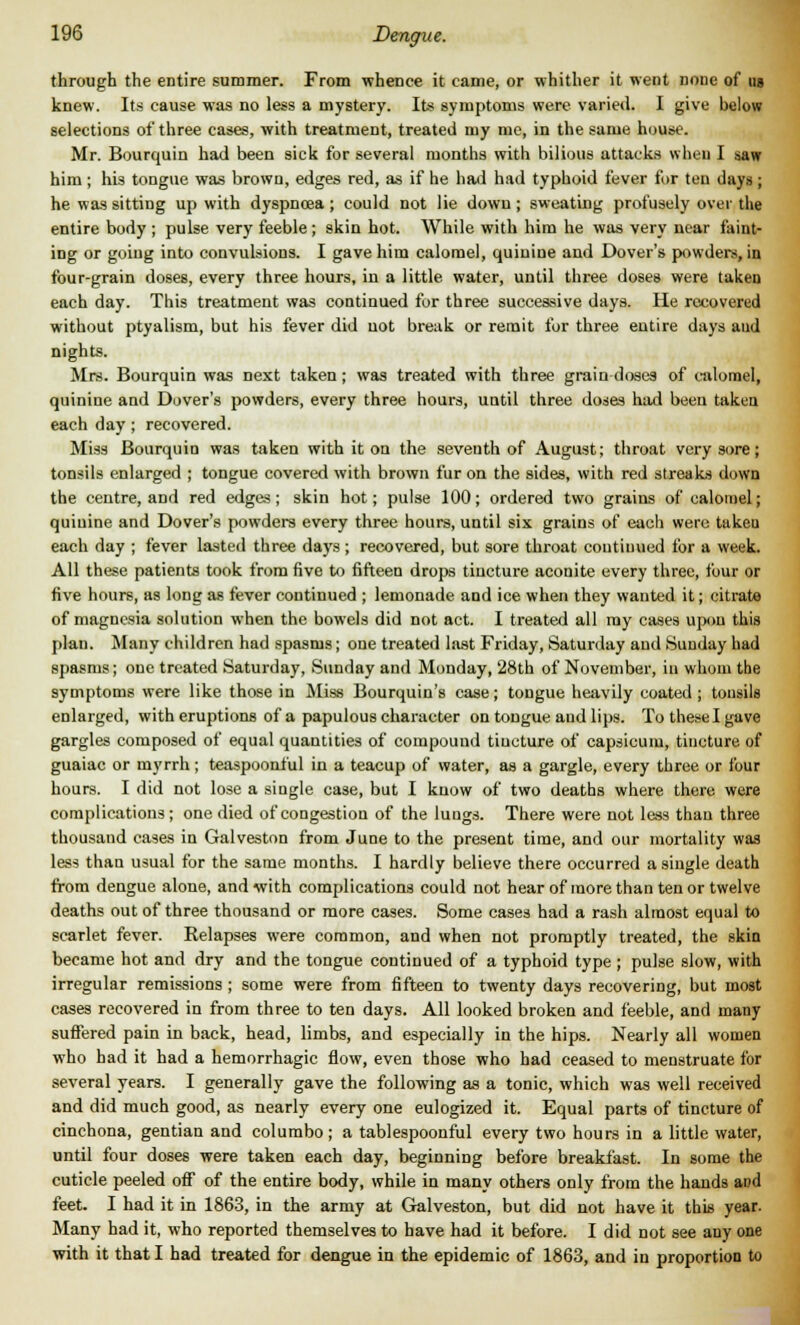 through the entire summer. From whence it came, or whither it went none of ug knew. Its cause was no less a mystery. Its symptoms were varied. I give below selections of three cases, with treatment, treated my me, in the same house. Mr. Bourquin had been sick for several months with bilious attacks when I saw him ; his tongue was brown, edges red, as if he had had typhoid fever for ten days ; he was sitting up with dyspnoea ; could not lie down ; sweating profusely over the entire body ; pulse very feeble; skin hot. While with him he was very near faint- ing or going into convulsions. I gave him calomel, quinine and Dover's powders, in four-grain doses, every three hours, in a little, water, until three doses were taken each day. This treatment was continued for three successive days. He recovered without ptyalism, but his fever did not break or remit for three entire days aud nights. Mrs. Bourquin was next taken ; was treated with three grain doses of calomel, quinine and Dover's powders, every three hours, until three doses had been taken each day; recovered. Miss Bourquin was taken with it on the seventh of August; throat very sore; tonsils enlarged ; tongue covered with brown fur on the sides, with red streaks down the centre, and red edges; skin hot; pulse 100; ordered two grains of calomel; quinine and Dover's powders every three hours, until six grains of each were taken each day ; fever lasted three days ; recovered, but sore throat continued for a week. All these patients took from five to fifteen drops tincture aconite every three, four or five hours, as long as fever continued ; lemonade and ice when they wanted it; citrate of magnesia solution when the bowels did not act. I treated all ray cases upon this plan. Many children had spasms; one treated last Friday, Saturday and Sunday had spasms; one treated Saturday, Sunday and Monday, 28th of November, in whom the symptoms were like those in Miss Bourquin's case; tongue heavily coated ; tonsils enlarged, with eruptions of a papulous character on tongue aud lips. To these I gave gargles composed of equal quantities of compound tincture of capsicum, tincture of guaiac or myrrh; teaspoonful in a teacup of water, as a gargle, every three or four hours. I did not lose a single case, but I know of two deaths where there were complications ; one died of congestion of the lungs. There were not less than three thousand cases in Galveston from June to the present time, and our mortality was less than usual for the same months. I hardly believe there occurred a single death from dengue alone, and with complications could not hear of more than tenor twelve deaths out of three thousand or more cases. Some cases had a rash almost equal to scarlet fever. Relapses were common, and when not promptly treated, the skin became hot and dry and the tongue continued of a typhoid type ; pulse slow, with irregular remissions ; some were from fifteen to twenty days recovering, but most cases recovered in from three to ten days. All looked broken and feeble, and many suffered pain in back, head, limbs, and especially in the hips. Nearly all women who had it had a hemorrhagic flow, even those who bad ceased to menstruate for several years. I generally gave the following as a tonic, which was well received and did much good, as nearly every one eulogized it. Equal parts of tincture of cinchona, gentian and columbo; a tablespoonful every two hours in a little water, until four doses were taken each day, beginning before breakfast. In some the cuticle peeled off of the entire body, while in many others only from the hands aud feet. I had it in 1863, in the army at Galveston, but did not have it this year. Many had it, who reported themselves to have had it before. I did not see any one with it that I had treated for dengue in the epidemic of 1863, and in proportion to