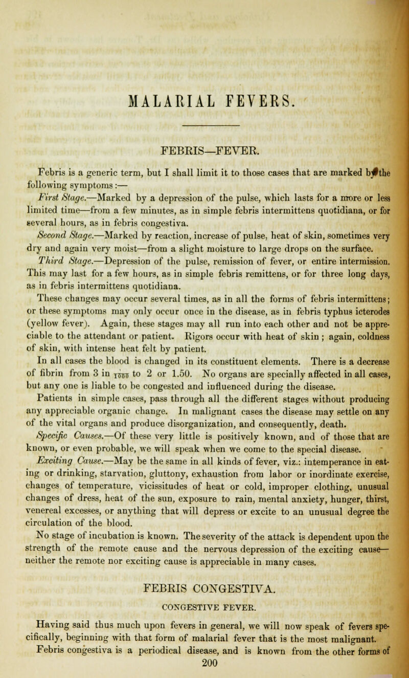FEBKIS—FEVER. Febris is a generic term, but I shall limit it to those cases that are marked bjlthe following symptoms:— First Stage.—Marked by a depression of the pulse, which lasts for a more or less limited time—from a few minutes, as in simple febris intermittens quotidiana, or for several hours, as in febris congestiva. Second Stage.—Marked by reaction, increase of pulse, heat of skin, sometimes very dry and again very moist—from a slight moisture to large drops on the surface. Third Stage.—Depression of the pulse, remission of fever, or entire intermission. This may last for a few hours, as in simple febris remittens, or for three long days, as in febris intermittens quotidiana. These changes may occur several times, as in all the forms of febris intermittens; or these symptoms may only occur once in the disease, as in febris typhus icterodes (yellow fever). Again, these stages may all run into each other and not be appre- ciable to the attendant or patient. Rigors occur with heat of skin ; again, coldness of skin, with intense heat felt by patient. In all cases the blood is changed in its constituent elements. There is a decrease of fibrin from 3 in xim to 2 or 1.50. No organs are specially affected in all cases, but any one is liable to be congested and influenced during the disease. Patients in simple cases, pass through all the different stages without producing any appreciable organic change. In malignant cases the disease may settle on any of the vital organs and produce disorganization, and consequently, death. Specific Causes.—Of these very little is positively known, and of those that are known, or even probable, we will speak when we come to the special disease. Exciting Cause.—May be the same in all kinds of fever, viz.: intemperance in eat- ing or drinking, starvation, gluttony, exhaustion from labor or inordinate exercise, changes of temperature, vicissitudes of heat or cold, improper clothing, unusual changes of dress, heat of the sun, exposure to rain, mental anxiety, hunger, thirst, venereal excesses, or anything that will depress or excite to an unusual degree the circulation of the blood. No stage of incubation is known. The severity of the attack is dependent upon the strength of the remote cause and the nervous depression of the exciting cause- neither the remote nor exciting cause is appreciable in many cases. FEBRIS CONGESTIVA. CONGESTIVE FEVER. Having said thus much upon fevers in general, we will now speak of fevers spe- cifically, beginning with that form of malarial fever that is the most malignant. Febris congestiva is a periodical disease, and is known from the other forms of