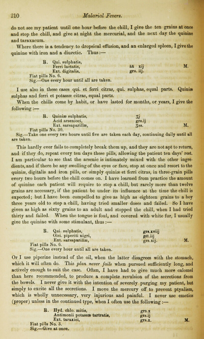 do not see my patient until one hour before the chill, I give the ten grains at once and stop the chill, and give at night the mercurial, and the next day the quinine and taraxacum. Where there is a tendency to dropsical effusion, and an enlarged spleen, I give the quinine with iron and a diuretic. Thus:— R. Qui. sulphatis, Ferri lactatis, aa xij M. Ext. digitalis, grs. iij. Fiat pills No. 6. Sig.—One every hour until all are taken. I use also in these cases qui. et ferri citras, qui. sulphas, equal parts. Quinis sulphas and ferri et potassse citras, equal parts. When the chills come by habit, or have lasted for months, or years, I give the following :— 14. Quiniae sulphatis, 3j Acid arsenioci, grs.ij Ext. sarsaparilloe, 3ss. M. Fiat pills No. 30. Sig.—Take one every two hours until five are taken each day, continuing daily until all are taken. This hardly ever fails to completely break them up, and they are not apt to return, and if they do, repeat every ten days these pills, allowing the patient ten days' rest. I am particular to see that the arsenic is intimately mixed with the other ingre- dients, and if there be any swelling of the eyes or face, stop at once and resort to the quinia;, digitalis and iron pills, or simply quiniae et ferri citras, in three-grain pills every two hours before the chill comes on. I have learned from practice the amount of quinine each patient will require to stop a chill, but rarely more than twelve grains are necessary, if the patient be under its influence at the time the chill is expected; but I have been compelled to give as high as eighteen grains to a boy three years old to stop a chill, having tried smaller doses and failed. So I have given as high as sixty grains to an adult and stopped the chill, when I had tried thirty and failed. When the tongue is foul, and covered with white fur, I usually give the quinine with some stimulant, thus :— R. Qui. sulphatis, grs.iTiij Olei. piperiti nigri, gtt.iij Ext. sarsaparillae, grs.xij. M. Fiat pills No. 6. Sig.—One every hour until all are taken. Or I use piperine instead of the oil, when the latter disagrees with the stomach, which it will often do. This plan never fails when pursued sufficiently long, and actively enough to suit the case. Often, I have had to give much more calomel than here recommended, to produce a complete revulsion of the secretions from the bowels. I never give it with the intention of severely purging my patient, but simply to excite all the secretions. I move the mercury off to prevent ptyalism, which is wholly unnecessary, very injurious and painful. I never use emetics (proper) unless in the continued type, when I often use the following :— R. Hyd. chlo. raids, grs.x Antimonii potassaa tartratis, grs.ij Ext. taraxici, grs.x. M. Fiat pills No. 3. Sig.—Give at once.