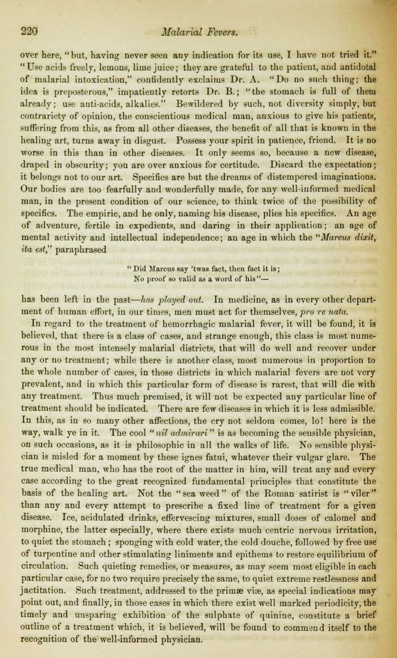 over here, but, having never seen any indication for its use, I have not tried it. Use acids freely, lemons, lime juice; they are grateful to the patient, and antidotal of malarial intoxication, confidently exclaims Dr. A. Do no such thing; the idea is preposterous, impatiently retorts Dr. B.; the stomach is full of them already; use anti-acids, alkalies. Bewildered by such, not diversity simply, but contrariety of opinion, the conscientious medical man, anxious to give his patients, suffering from this, as from all other diseases, the benefit of all that is known in the healing art, turns away in disgust. Possess your spirit in patience, friend. It is no worse in this than in other diseases. It only seems so, because a new disease, draped in obscurity; you are over anxious for certitude. Discard the expectation; it belongs not to our art. Specifics are but the dreams of distempered imaginations. Our bodies are too fearfully and wonderfully made, for any well-informed medical man, in the present condition of our science, to think twice of the possibility of specifics. The empiric, and he only, naming his disease, plies his specifics. An age of adventure, fertile in expedients, and daring in their application; an age of mental activity and intellectual independence; an age in which the Marcus dixit, ita est, paraphrased Did Marcus say 'twas fact, then fact it is; No proof so valid as a word of his — has been left in the past—has played out. In medicine, as in every other depart- ment of human effort, in our times, men must act for themselves, pro re nata. In regard to the treatment of hemorrhagic malarial fever, it will be found, it is believed, that there is a class of cases, and strange enough, this class is most nume- rous in the most intensely malarial districts, that will do well and recover under any or no treatment; while there is another class, most numerous in proportion to the whole number of cases, in those districts in which malarial fevers are not very prevalent, and in which this particular form of disease is rarest, that will die with any treatment. Thus much premised, it will not be expected any particular line of treatment should be indicated. There are few diseases in which it is less admissible. In this, as in so many other affections, the cry not seldom comes, lo! here is the way, walk ye in it. The cool nil admirari is as becoming the seusible physician, on such occasions, as it is philosophic in all the walks of life. No sensible physi- cian is misled for a moment by these ignes fatui, whatever their vulgar glare. The true medical man, who has the root of the matter in him, will treat any and every case according to the great recognized fundamental principles that constitute the basis of the healing art. Not the seaweed of the Roman satirist is viler than any and every attempt to prescribe a fixed line of treatment for a given disease. Ice, acidulated drinks, effervescing mixtures, small doses of calomel and morphine, the latter especially, where there exists much centric nervous irritation, to quiet the stomach ; sponging with cold water, the cold douche, followed by free use of turpentine and other stimulating liniments and epithems to restore equilibrium of circulation. Such quieting remedies, or measures, as may seem most eligible in each particular case, for no two require precisely the same, to quiet extreme restlessness and jactitation. Such treatment, addressed to the primae vise, as special indications may point out, and finally, in those cases in which there exist well marked periodicity, the timely and unsparing exhibition of the sulphate of quinine, constitute a brief outline of a treatment which, it is believed, will be found to commend itself to the recognition of the well-informed physician.