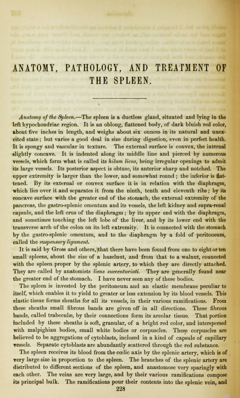 ANATOMY, PATHOLOGY, AND TREATMENT OF THE SPLEEN. Anatomy of the Spleen.—The spleen is a ductless gland, situated and lying in the left hypochondriac region. It is an oblong, flattened body, of dark bluish red color, about five inches in length, and weighs about six ounces in its natural and unex- cited state; but varies a good deal in size during digestion, even in perfect health. It is spongy and vascular in texture. The external surface is convex, the internal slightly concave. It is indented along its middle line and pierced by numerous vessels, which form what is called its hilum liens, being irregular openings to admit its large vessels. Its posterior aspect is obtuse, its anterior sharp and notched. The upper extremity is larger than the lower, and somewhat round ; the inferior is flat- tened. By its external or convex surface it is in relation with the diaphragm, which lies over it and separates it from the ninth, tenth and eleventh ribs; by its concave surface with the greater end of the stomach, the external extremity of the pancreas, the gastro-splenic omentum and its vessels, the left kidney and supra-renal capsule, and the left crus of the diaphragm ; by its upper end with the diaphragm, and sometimes touching the left lobe of the liver, and by its lower end with the transverse arch of the colon on its left extremity. It is connected with the stomach by the gastro-splenic omentum, and to the diaphragm by a fold of peritoneum, called the suspensory ligament. It is said by Gross and others,-that there have been found from one to eight or ten small spleens, about the size of a hazelnut, and from that to a walnut, connected with the spleen proper by the splenic artery, to which they are directly attached. They are called by anatomists liens suecenturiaii. They are generally found near the greater end of the stomach. I have never seen any of these bodies. The spleen is invested by the peritoneum and an elastic membrane peculiar to itself, which enables it to yield to greater or less extension by its blood vessels. This elastic tissue forms sheaths for all its vessels, in their various ramifications. From these sheaths small fibrous bands are given off in all directions. These fibrous bands, called trabecular, by their connections form its areolar tissue. That portion included by these sheaths is soft, granular, of a bright red color, and interspersed with malpighian bodies, small white bodies or corpuscles. These corpuscles are believed to be aggregations of cytoblasts, inclosed in a kind of capsule of capillary ressels. Separate cytoblasts are abundantly scattered through the red substance. The spleen receives its blood from the ccelic axis by the splenic artery, which is of very large size in proportion to the spleen. The branches of the splenic artery are distributed to different sections of the spleen, and anastomose very sparingly with each other. The veins are very large, and by their various ramifications compose its principal bulk. The ramifications pour their contents into the splenic vein, and