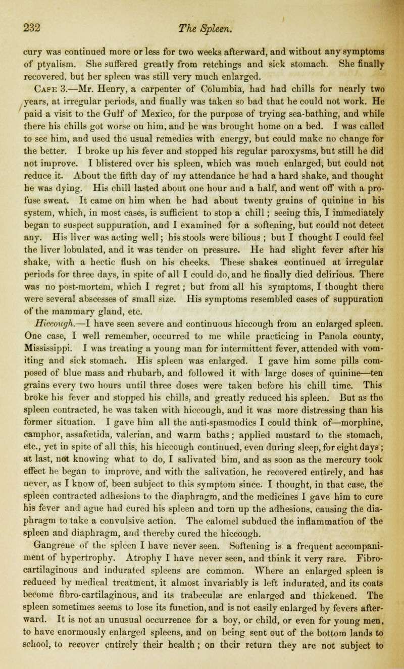 cury was continued more or less for two weeks afterward, and without any symptoms of ptyalism. She suffered greatly from retchings and sick stomach. She finally recovered, but her spleen was still very much enlarged. Case 3.—Mr. Henry, a carpenter of Columbia, had had chills for nearly two years, at irregular periods, and finally was taken so bad that he could not work. He paid a visit to the Gulf of Mexico, for the purpose of trying sea-bathing, and while there his chills got worse on him, and he was brought home on a bed. I was called to see him, and used the usual remedies with energy, but could make no change for the better. I broke up his fever and stopped his regular paroxysms, but still he did not improve. I blistered over his spleen, which was much enlarged, but could not reduce it. About the fifth day of my attendance he had a hard shake, and thought he was dying. His chill lasted about one hour and a half, and went off with a pro- fuse sweat. It came on him when he had about twenty grains of quinine in his system, which, in most cases, is sufficient to stop a chill; seeing this, I immediately began to suspect suppuration, and I examined for a softening, but could not detect any. His liver was acting well; his stools were bilious ; but I thought I could feel the liver lobulated, and it was tender on pressure. He had slight fever after his shake, with a hectic flush on his cheeks. These shakes continued at irregular periods for three days, in spite of all I could do, and he finally died delirious. There was no post-mortem, which I regret; but from all his symptoms, I thought there were several abscesses of small size. His symptoms resembled cases of suppuration of the mammary gland, etc. Hiccough.—I have seen severe and continuous hiccough from an enlarged spleen. One case, I well remember, occurred to me while practicing iu Panola county, Mississippi. I was treating a young man for intermittent fever, attended with vom- iting and sick stomach. His spleen was enlarged. I gave him some pills com- posed of blue mass and rhubarb, and followed it with large doses of quinine—ten grains every two hours until three doses were taken before his chill time. This broke his fever and stopped his chills, and greatly reduced his spleen. But as the spleen contracted, he was taken with hiccough, and it was more distressing than his former situation. I gave him all the anti-spasmodics I could think of—morphine, camphor, assafo?tida, valerian, and warm baths ; applied mustard to the stomach, etc., yet in spite of all this, his hiccough continued, even during sleep, for eight days ; at last, not knowing what to do, I salivated him, and as soon as the mercury took effect he began to improve, and with the salivation, he recovered entirely, and has never, as I know of, been subject to this symptom since. I thought, in that case, the spleen contracted adhesions to the diaphragm, and the medicines I gave him to cure his fever and ague had cured his spleen and torn up the adhesions, causing the dia- phragm to take a convulsive action. The calomel subdued the inflammation of the spleen and diaphragm, and thereby cured the hiccough. Gangreue of the spleen I have never seen. Softening is a frequent accompani- ment of hypertrophy. Atrophy I have never seen, and think it very rare. Fibro- cartilaginous and indurated spleens are common. Where an enlarged spleen is reduced by medical treatment, it almost invariably is left indurated, and its coats become fibro-cartilaginous, and its trabecule are enlarged and thickened. The spleen sometimes seems to lose its function, and is not easily enlarged by fevers after- ward. It is not an unusual occurrence for a boy, or child, or even for young men, to have enormously enlarged spleens, and on being sent out of the bottom lands to school, to recover entirely their health ; on their return they are not subject to