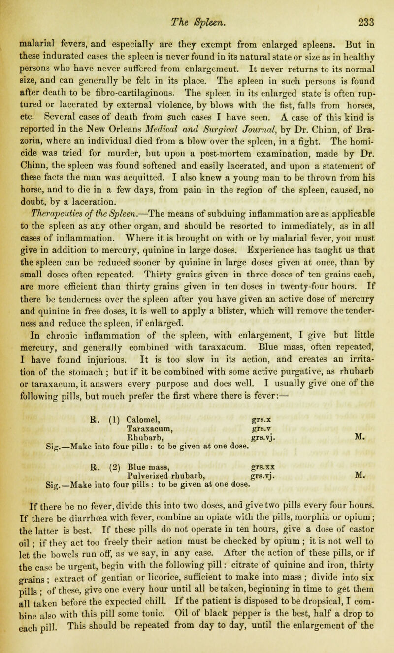 malarial fevers, and especially are they exempt from enlarged spleens. But in these indurated cases the spleen is never found in its natural state or size as in healthy persons who have never suffered from enlargement. It never returns to its normal size, and can generally be felt in its place. The spleen in such persons is found after death to be fibro-cartilaginous. The spleen in its enlarged state is often rup- tured or lacerated by external violence, by blows with the fist, falls from horses, etc. Several cases of death from such cases I have seen. A case of this kind is reported in the New Orleans Medical and Surgical Journal, by Dr. Chinn, of Bra- zoria, where an individual died from a blow over the spleen, in a fight. The homi- cide was tried for murder, but upon a post-mortem examination, made by Dr. Chinn, the spleen was found softened and easily lacerated, and upon a statement of these facts the man was acquitted. I also knew a young man to be thrown from his horse, and to die in a few days, from pain in the region of the spleen, caused, no doubt, by a laceration. Therapeutics of the Spleen.—The means of subduing inflammation are as applicable to the spleen as any other organ, and should be resorted to immediately, as in all cases of inflammation. Where it is brought on with or by malarial fever, you must give in addition to mercury, quinine in large doses. Experience has taught us that the spleen can be reduced sooner by quinine in large doses given at once, than by small doses often repeated. Thirty grains given in three doses of ten grains each, are more efficient than thirty grains given in ten doses in twenty-four hours. If there be tenderness over the spleen after you have given an active dose of mercury and quinine in free doses, it is well to apply a blister, which will remove the tender- ness and reduce the spleen, if enlarged. In chronic inflammation of the spleen, with enlargement, I give but little mercury, and generally combined with taraxacum. Blue mass, often repeated, I have found injurious. It is too slow in its action, and creates an irrita- tion of the stomach ; but if it be combined with some active purgative, as rhubarb or taraxacum, it answers every purpose and does well. I usually give one of the following pills, but much prefer the first where there is fever:— R. (1) Calomel, grs.x Taraxacum, grs.v Rhubarb, grs.vj. M. Sijr.—Make into four pills: to be given at one dose. R. (2) Blue mass, grs.xx Pulverized rhubarb, grs-vj. M. Sig,—Make into four pills : to be given at one dose. If there be no fever, divide this into two doses, and give two pills every four hours. If there be diarrhcea with fever, combine an opiate with the pills, morphia or opium ; the latter is best. If these pills do not operate in ten hours, give a dose of castor oil • if they act too freely their action must be checked by opium ; it is not well to let the bowels run off, as we say, in any case. After the action of these pills, or if the case be urgent, begin with the following pill: citrate of quinine and iron, thirty grains ; extract of gentian or licorice, sufficient to make into mass ; divide into six pills ; of these, give one every hour until all be taken, beginning in time to get them all taken before the expected chill. If the patient is disposed to be dropsical, I com- bine also with this pill some tonic. Oil of black pepper is the best, half a drop to each pill. This should be repeated from day to day, until the enlargement of the